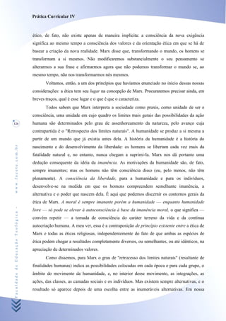 Prática Curricular IV



                                    ético, de fato, não existe apenas de maneira implícita: a consciência da nova exigência
                                    significa ao mesmo tempo a consciência dos valores e da orientação ética em que se há de
                                    basear a criação da nova realidade. Marx disse que, transformando o mundo, os homens se
                                    transformam a si mesmos. Não modificaremos substancialmente o seu pensamento se
                                    alterarmos a sua frase e afirmarmos agora que não podemos transformar o mundo se, ao
                                    mesmo tempo, não nos transformarmos nós mesmos.
                                           Voltamos, então, a um dos princípios que havíamos enunciado no início dessas nossas
                                    considerações: a ética tem seu lugar na concepção de Marx. Procuraremos precisar ainda, em
                                    breves traços, qual é esse lugar e o que é que o caracteriza.
                                           Todos sabem que Marx interpreta a sociedade como praxis, como unidade de ser e
                                    consciência, uma unidade em cujo quadro os limites mais gerais das possibilidades da ação
126                                 humana são determinados pelo grau de assenhoreamento da natureza, pelo avanço cuja
                                    contrapartida é o "Retrospecto dos limites naturais". A humanidade se produz a si mesma a
                                    partir de um mundo que já existia antes dela. A história da humanidade é a história do
www.facete.com.br




                                    nascimento e do desenvolvimento da liberdade: os homens se libertam cada vez mais da
                                    fatalidade natural e, no entanto, nunca chegam a suprimi-la. Marx nos dá portanto uma
                                    dedução consequente da idéia da imanência. As motivações da humanidade são, de fato,
                                    sempre imanentes; mas os homens não têm consciência disso (ou, pelo menos, não têm
                                    plenamente). A consciência da liberdade, para a humanidade e para os indivíduos,
                                    desenvolve-se na medida em que os homens compreendem semelhante imanência, a
                                    alternativa e o poder que nascem dela. É aqui que podemos discernir os contornos gerais da
                                    ética de Marx. A moral é sempre imanente porém a humanidade — enquanto humanidade
Faculdade de Educação Teológica -




                                    livre — só pode se elevar à autoconsciência à base da imanência moral, o que significa —
                                    convém repetir — a tomada de consciência do caráter terreno da vida e da contínua
                                    autocriação humana. A meu ver, essa é a contraposição de princípio existente entre a ética de
                                    Marx e todas as éticas religiosas, independentemente do fato de que ambas as espécies de
                                    ética podem chegar a resultados completamente diversos, ou semelhantes, ou até idênticos, na
                                    apreciação de determinados valores.
                                           Como dissemos, para Marx o grau de "retrocesso dos limites naturais" (resultante de
                                    finalidades humanas) indica as possibilidades colocadas em cada época e para cada grupo, o
                                    âmbito do movimento da humanidade, e, no interior desse movimento, as integrações, as
                                    ações, das classes, as camadas sociais e os indivíduos. Mas existem sempre alternativas, e o
                                    resultado só aparece depois de uma escolha entre as inumeráveis alternativas. Em nossa
 