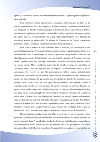 Prática Curricular IV



opinião, a autonomia relativa da atividade humana constitui o segundo ponto de partida da
ética marxista.
       Essa autonomia relativa significa duas coisas para o indivíduo: por um lado, ela lhe
oferece a possibilidade dele criar seu próprio destino e promover, mediata ou imediatamente,
sua integração e a de toda a humanidade; por outro lado, ela lhe dá a possibilidade de levar
em conta tudo aquilo que é necessário e cobra dele o esforço no sentido de encarar os fatos
tais como eles são, reconhecimento sem o qual todo comportamento ativo degenera em
moralismo abstrato ou sonho estéril. As atitudes de Prometeu ou de Epicuro representam,
para Marx, juntas, a tomada de posição correia diante dessas alternativas.
       Para Marx, a moral é a relação existente entre o indivíduo, sua circunstância e suas
possibilidades concretas. Por isso, ele criticou implacavelmente os que pretendiam descrever as      127

circunstâncias com a terminologia da moral e protestou energicamente contra os que
identificavam o conceito de "capitalista" com o de "mau" e o conceito de "operário" com o de
"bom", repelindo ainda toda e qualquer tentativa de caracterizar a sociedade do futuro através




                                                                                                     www.facete.com.br
de noções morais. Marx considerava desprovida de sentido a crença na onipotência da
"educação moral". Isso não significa que ele negasse a existência dos valores e até da
acumulação dos valores; só que não considerava os valores sociais, antropológicos,
acumulados como sendo por si mesmos valores morais, entendendo-os como valores mais
amplos ou mais limitados do que aqueles que se realizam no âmbito dos costumes (e, de
qualquer modo, como valores de outro tipo). No que concerne a tais valores, a moral se
manifesta pela escolha ou pela rejeição do desenvolvimento da essência humana: na
perseverança, nas formas da busca dos fins almejados, etc. Somente à base dessa concepção é


                                                                                                     Faculdade de Educação Teológica -
que pôde nascer a caracterização do "revolucionário prematuro" (tal como ela se acha nas
cartas sobre o drama Franz von Sickingen de Lassale), tipo no qual a grandeza humana da
ação não fica indicada pela pura motivação, nem pelas consequências, e sim pelo fato do herói
assumir a defesa de uma causa, tornar-se responsável por ela, e essa causa representar valores
humanos e sociais que o próprio herói não pode realizar nas condições dadas e que, no
entanto, são valores inseridos na perspectiva do desenvolvimento efetivo da humanidade.
       Do que dissemos, conclui-se que para Marx a moral não pertence a qualquer esfera
particular. Quase todas as ações humanas têm um conteúdo moral, mas não há nenhuma na-
tureza puramente ética. A moral indica a relação objetiva do indivíduo com a sua espécie, a
sua pertinência ao gênero humano (relação dos valores), o nível em que expressa essa relação
(em que medida o indivíduo tem consciência de sua pertinência ao gênero, em que medida sua
 