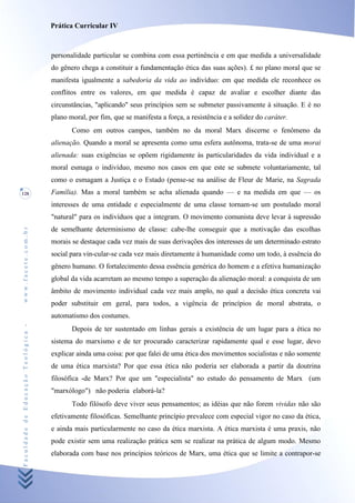 Prática Curricular IV



                                    personalidade particular se combina com essa pertinência e em que medida a universalidade
                                    do gênero chega a constituir a fundamentação ética das suas ações). £ no plano moral que se
                                    manifesta igualmente a sabedoria da vida ao indivíduo: em que medida ele reconhece os
                                    conflitos entre os valores, em que medida é capaz de avaliar e escolher diante das
                                    circunstâncias, "aplicando" seus princípios sem se submeter passivamente à situação. E é no
                                    plano moral, por fim, que se manifesta a força, a resistência e a solidez do caráter.
                                           Como em outros campos, também no da moral Marx discerne o fenômeno da
                                    alienação. Quando a moral se apresenta como uma esfera autônoma, trata-se de uma morai
                                    alienada: suas exigências se opõem rigidamente às particularidades da vida individual e a
                                    moral esmaga o indivíduo, mesmo nos casos em que este se submete voluntariamente, tal
                                    como o esmagam a Justiça e o Estado (pense-se na análise de Fleur de Marie, na Sagrada
128                                 Família). Mas a moral também se acha alienada quando — e na medida em que — os
                                    interesses de uma entidade e especialmente de uma classe tornam-se um postulado moral
                                    "natural" para os indivíduos que a integram. O movimento comunista deve levar à supressão
                                    de semelhante determinismo de classe: cabe-lhe conseguir que a motivação das escolhas
www.facete.com.br




                                    morais se destaque cada vez mais de suas derivações dos interesses de um determinado estrato
                                    social para vin-cular-se cada vez mais diretamente à humanidade como um todo, à essência do
                                    gênero humano. O fortalecimento dessa essência genérica do homem e a efetiva humanização
                                    global da vida acarretam ao mesmo tempo a superação da alienação moral: a conquista de um
                                    âmbito de movimento individual cada vez mais amplo, no qual a decisão ética concreta vai
                                    poder substituir em geral, para todos, a vigência de princípios de moral abstrata, o
                                    automatismo dos costumes.
Faculdade de Educação Teológica -




                                           Depois de ter sustentado em linhas gerais a existência de um lugar para a ética no
                                    sistema do marxismo e de ter procurado caracterizar rapidamente qual e esse lugar, devo
                                    explicar ainda uma coisa: por que falei de uma ética dos movimentos socialistas e não somente
                                    de uma ética marxista? Por que essa ética não poderia ser elaborada a partir da doutrina
                                    filosófica -de Marx? Por que um "especialista" no estudo do pensamento de Marx (um
                                    "marxólogo") não poderia elaborá-la?
                                           Todo filósofo deve viver seus pensamentos; as idéias que não forem vividas não são
                                    efetivamente filosóficas. Semelhante princípio prevalece com especial vigor no caso da ética,
                                    e ainda mais particularmente no caso da ética marxista. A ética marxista é uma praxis, não
                                    pode existir sem uma realização prática sem se realizar na prática de algum modo. Mesmo
                                    elaborada com base nos princípios teóricos de Marx, uma ética que se limite a contrapor-se
 