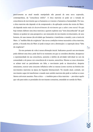 Prática Curricular IV



passivamente ao atual mundo manipulado não passará de uma nova expressão,
contemporânea, da "consciência infeliz". A ética marxista só pode ser a tomada de
consciênncia do movimento que se humaniza a si mesmo e humaniza a humanidade. Por isso,
a ética marxista não depende só da compreensão e da aplicação correta dos textos de Marx:
ela depende muito mais do desenvolvimento do movimento que a adote como moral. Os que
hoje tentam elaborar uma ética marxista e querem explorar essa "terra desconhecida" da qual
falamos só podem ter uma perspectiva: um reencontro do movimento revolucionário, de seus
homens, de suas massas (da atividade que humaniza e transforma o mundo), com a teoria de
Marx. A "maldita falta de exigências" das novas condições tornou necessária a ética marxista,
porém, a fecunda ética de Marx só pode avançar com a diminuição e a superação dessa "falta
de exigências".                                                                                 129

       Eis-nos portanto de volta à nossa afirmação inicial. Indicamos quando um movimento
pode elaborar uma ética: pode fazê-lo no momento em que se considera absoluto, desaparece
a espontaneidade da sua consciência, aumenta o âmbito da atividade individual no seio da




                                                                                                www.facete.com.br
comunidade e ele passa a ter consciência de si mesmo, autocrítica. Mesmo se esses elementos
se acham total ou parcialmente em falta, o movimento pode se desenvolver, desperta
entusiasmo, exercer uma crescente influência sobre as massas (como ocorreu na história dos
movimentos marxistas na época da Segunda Internacional). No mundo atual, contudo, um
movimento capaz de transformar o mundo num sentido marxista não pode se realizar se esses
fatores estiverem ausentes. Para a ética — e também para a ética marxista — prevalece aquilo
que vale para todos os postulados do movimento comunista, entendido no sentido de Marx.



                                                                                                Faculdade de Educação Teológica -
 