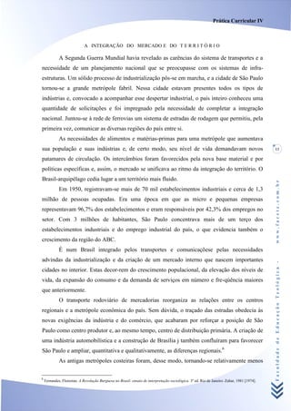 Prática Curricular IV



                             A INTEGRAÇÃO DO MERCADO E DO T E R R I T Ó R I O

             A Segunda Guerra Mundial havia revelado as carências do sistema de transportes e a
necessidade de um planejamento nacional que se preocupasse com os sistemas de infra-
estruturas. Um sólido processo de industrialização pôs-se em marcha, e a cidade de São Paulo
tornou-se a grande metrópole fabril. Nessa cidade estavam presentes todos os tipos de
indústrias e, convocado a acompanhar esse despertar industrial, o país inteiro conheceu uma
quantidade de solicitações e foi impregnado pela necessidade de completar a integração
nacional. Juntou-se à rede de ferrovias um sistema de estradas de rodagem que permitiu, pela
primeira vez, comunicar as diversas regiões do país entre si.
             As necessidades de alimentos e matérias-primas para uma metrópole que aumentava
sua população e suas indústrias e, de certo modo, seu nível de vida demandavam novos                                                        13

patamares de circulação. Os intercâmbios foram favorecidos pela nova base material e por
políticas específicas e, assim, o mercado se unificava ao ritmo da integração do território. O
Brasil-arquipélago cedia lugar a um território mais fluido.




                                                                                                                                            www.facete.com.br
             Em 1950, registravam-se mais de 70 mil estabelecimentos industriais e cerca de 1,3
milhão de pessoas ocupadas. Era uma época em que as micro e pequenas empresas
representavam 96,7% dos estabelecimentos e eram responsáveis por 42,3% dos empregos no
setor. Com 3 milhões de habitantes, São Paulo concentrava mais de um terço dos
estabelecimentos industriais e do emprego industrial do país, o que evidencia também o
crescimento da região do ABC.
             É num Brasil integrado pelos transportes e comunicaçõese pelas necessidades
advindas da industrialização e da criação de um mercado interno que nascem importantes

                                                                                                                                            Faculdade de Educação Teológica -
cidades no interior. Estas decor-rem do crescimento populacional, da elevação dos níveis de
vida, da expansão do consumo e da demanda de serviços em número e fre-qúência maiores
que anteriormente.
             O transporte rodoviário de mercadorias reorganiza as relações entre os centros
regionais e a metrópole econômica do país. Sem dúvida, o traçado das estradas obedecia às
novas exigências da indústria e do comércio, que acabaram por reforçar a posição de São
Paulo como centro produtor e, ao mesmo tempo, centro de distribuição primária. A criação de
uma indústria automobilística e a construção de Brasília j também confluíram para favorecer
São Paulo e ampliar, quantitativa e qualitativamente, as diferenças regionais.6
             As antigas metrópoles costeiras foram, desse modo, tornando-se relativamente menos

6
    Fernandes, Florestan. A Revolução Burguesa no Brasil: ensaio de interpretação sociológica. 3a ed. Rio de Janeiro: Zahar, 1981 [1974].
 
