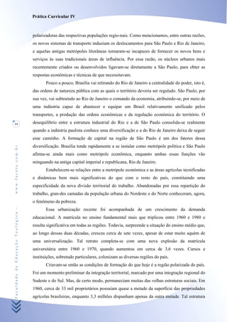 Prática Curricular IV



                                    polarizadoras das respectivas populações regio-nais. Como mencionamos, entre outras razões,
                                    os novos sistemas de transporte induziam os deslocamentos para São Paulo e Rio de Janeiro,
                                    e aquelas antigas metrópoles litorâneas tornaram-se incapazes de fornecer os novos bens e
                                    serviços às suas tradicionais áreas de ínfluência. Por essa razão, os núcleos urbanos mais
                                    recentemente criados ou desenvolvidos ligavam-se diretamente a São Paulo, para obter as
                                    respostas econômicas e técnicas de que necessitavam.
                                           Pouco a pouco, Brasília vai retirando do Rio de Janeiro a centralidade do poder, isto é,
                                    das ordens de natureza pública com as quais o território deveria ser regulado. São Paulo, por
                                    sua vez, vai subtraindo ao Rio de Janeiro o comando da economia, atribuindo-se, por meio de
                                    uma indústria capaz de abastecer e equipar um Brasil relativamente unificado pelos
                                    transportes, a produção das ordens econômicas e da regulação económica do território. O
14                                  desequilíbrio entre a estrutura industrial do Rio e a de São Paulo consolida-se realmente
                                    quando a indústria paulista conhece uma diversificação e a do Rio de Janeiro deixa de seguir
                                    esse caminho. A formação de capital na região de São Paulo é um dos fatores dessa
                                    diversificação. Brasília tende rapidamente a se instalar como metrópole política e São Paulo
www.facete.com.br




                                    afirma-se ainda mais como metrópole econômica, enquanto ambas essas funções vão
                                    minguando na antiga capital imperial e republicana, Rio de Janeiro.
                                           Estabelecem-se relações entre a metrópole económica e as áreas agrícolas tecnificadas
                                    e dinâmicas bem mais significativas do que com o resto do país, constituindo uma
                                    especificidade da nova divisão territorial do trabalho. Abandonadas por essa repartição do
                                    trabalho, gran-des camadas da população urbana do Nordeste e do Norte conheceram, agora,
                                    o fenômeno da pobreza.
Faculdade de Educação Teológica -




                                           Essa urbanização recente foi acompanhada de um crescimento da demanda
                                    educacional. A matrícula no ensino fundamental mais que triplicou entre 1960 e 1980 e
                                    resulta significativa em todas as regiões. Todavia, surpreende a situação do ensino médio que,
                                    ao longo dessas duas décadas, cresceu cerca de sete vezes, apesar de estar muito aquém de
                                    uma universalização. Tal retrato completa-se com uma nova explosão da matrícula
                                    universitária entre 1960 e 1970, quando aumentou em cerca de 3,6 vezes. Cursos e
                                    instituições, sobretudo particulares, colonizam as diversas regiões do país.
                                           Criavam-se então as condições de formação do que hoje é a região polarizada do país.
                                    Foi um momento preliminar da integração territorial, marcado por uma integração regional do
                                    Sudeste e do Sul. Mas, de certo modo, permaneciam muitas das velhas estruturas sociais. Em
                                    1960, cerca de 33 mil proprietários possuíam quase a metade da superfície das propriedades
                                    agrícolas brasileiras, enquanto 3,3 milhões dispunham apenas da outra metade. Tal estrutura
 