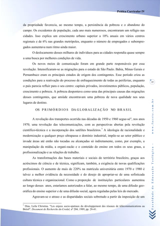 Prática Curricular IV



da propriedade favorecia, ao mesmo tempo, a persistência da pobreza e o abandono do
campo. Os excedentes de população, cada ano mais numerosos, encontraram um refúgio nas
cidades. Isso explica um crescimento urbano superior a 10% anuais em vários centros
regionais e de 6% nas grandes metrópoles, enquanto o número de empregados e subempre-
gados aumentava num ritmo ainda maior.
        O deslocamento desses milhares de indivíduos para as cidades respondia quase sempre
a uma busca por melhores condições de vida.
        Os novos meios de comunicação foram em grande parte responsáveis por essa
revolução. Intensificaram-se as migrações para o estado de São Paulo. Bahia, Minas Gerais e
Pernambuco eram os principais estados de origem dos contingentes. Esse período criou as
condições para a reativação do processo de enfraquecimento de todas as periferias, enquanto                15
o país parecia refluir para o seu centro: capitais privados, investimentos públicos, população,
crescimento e pobreza. A pobreza despontava como uma das principais causas das migrações
desses contingentes, que amiúde encontravam uma pobreza de nova qualidade nos seus




                                                                                                           www.facete.com.br
lugares de destino.

          OS P R I M Ó R D I O S DA G L O B A L I Z A Ç Ã O NO B R A S I L

        A revolução dos transportes ocorrida nas décadas de 1950 e 1960 segue-sé", nos anos
1970, uma revolução das telecomunicações, com as perspectivas abertas pela revolução
científico-técnica e a incorporação dos satélites brasileiros.7 A ideologia de racionalidade e
modernização a qualquer preço ultrapassa o domínio industrial, impõe-se ao setor público e
invade áreas até então não tocadas ou alcançadas só indiretamente, como, por exemplo, a


                                                                                                           Faculdade de Educação Teológica -
manipulação da mídia, a organi-zacão e o conteúdo do ensino em todos os seus graus, a
profissionalização e as relações de trabalho.
        As transformações das bases materiais e sociais do território brasileiro, graças aos
acréscimos de ciência e de técnica, significam, também, a exigência de novas qualificações
profissionais. O aumento de mais de 220% na matrícula universitária entre 1970 e 1980 é
talvez a melhor evidência da necessidade e do desejo de apropriar-se de uma sofisticada
cultura técnica e organizacional. Como a proporção de instituições particulares aumentou
ao longo desses anos, estaríamos autorizados a falar, ao mesmo tempo, de uma difusão geo-
oráfica do ensino superior e de uma difusão social, agora reguladas pelas leis do mercado.
        Agravam-se o atraso e as disparidades sociais sobretudo a partir da imposição de um

7
 Dias, Leila Christina. "Les enjeux socio-spatiaux du développement des réseaux de télécommunications au
Brésil". Document de Recherche du Credal, nº 204, 1989, pp. 28-41.
 