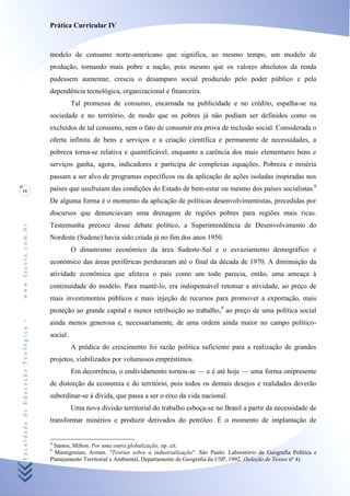 Prática Curricular IV



                                    modelo de consumo norte-americano que significa, ao mesmo tempo, um modelo de
                                    produção, tornando mais pobre a nação, pois mesmo que os valores absolutos da renda
                                    pudessem aumentar, crescia o desamparo social produzido pelo poder público e pela
                                    dependência tecnológica, organizacional e financeira.
                                              Tal promessa de consumo, encarnada na publicidade e no crédito, espalha-se na
                                    sociedade e no território, de modo que os pobres já não podiam ser definidos como os
                                    excluídos de tal consumo, nem o fato de consumir era prova de inclusão social. Considerada o
                                    oferta infinita de bens e serviços e a criação científica e permanente de necessidades, a
                                    pobreza torna-se relativa e quantificável, enquanto a carência dos mais elementares bens e
                                    serviços ganha, agora, indicadores e participa de complexas equações. Pobreza e miséria
                                    passam a ser alvo de programas específicos ou da aplicação de ações isoladas inspiradas nos
16                                  países que usufruíam das condições do Estado de bem-estar ou mesmo dos países socialistas.8
                                    De alguma forma é o momento da aplicação de políticas desenvolvimentistas, precedidas por
                                    discursos que denunciavam uma drenagem de regiões pobres para regiões mais ricas.
                                    Testemunha precoce desse debate político, a Superintendência de Desenvolvimento do
www.facete.com.br




                                    Nordeste (Sudene) havia sido criada já no fim dos anos 1950.
                                              O dinamismo econômico da área Sudeste-Sul e o esvaziamento demográfico e
                                    económico das áreas periféricas perduraram até o final da década de 1970. A diminuição da
                                    atividade econômica que afetava o país como um todo parecia, então, uma ameaça à
                                    continuidade do modelo. Para mantê-lo, era indispensável retomar a atividade, ao preço de
                                    mais investimentos públicos e mais injeção de recursos para promover a exportação, mais
                                    proteção ao grande capital e menor retribuição ao trabalho,9 ao preço de uma política social
Faculdade de Educação Teológica -




                                    ainda menos generosa e, necessariamente, de uma ordem ainda maior no campo político-
                                    social.
                                              A prédica do crescimento foi razão política suficiente para a realização de grandes
                                    projetos, viabilizados por volumosos empréstimos.
                                              Em decorrência, o endividamento tornou-se — e é até hoje — uma forma onipresente
                                    de distorção da economia e do território, pois todos os demais desejos e realidades deverão
                                    subordinar-se à dívida, que passa a ser o eixo da vida nacional.
                                              Uma nova divisão territorial do trabalho esboça-se no Brasil a partir da necessidade de
                                    transformar minérios e produzir derivados do petróleo. É o momento de implantação de


                                    8
                                     Santos, Milton. Por uma outra globalização, op. cit.
                                    9
                                      Mamigonian, Armen. "Teorias sobre a industrialização". São Paulo: Laboratório de Geografia Política e
                                    Planejamento Territorial e Ambiental, Departamento de Geografia da USP, 1992. (Seleção de Textos nº 4).
 