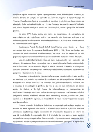 Prática Curricular IV



complexos e pólos indus-triais ligados à petroquímica na Bahia, à siderurgia no Maranhão, ao
minério de ferro em Carajás, aos derivados do cloro em Alagoas e à eletrometalurgia em
Tucuruí. Paralelamente, havia a necessidade de substituir o petróleo em alguns setores da
circulação. Daí a institucionalização, em 1975, do Programa Nacional do Álcool (Proálcool),
que, com o ingresso maciço da cultura de cana-de-açúcar, muda a geogra-fia do interior
paulista.
       Os anos 1970 foram, assim, um marco na modernização da agri-cultura, no
desenvolvimento do capitalismo agrário, na expansão das fronteiras agrícolas e na
intensificação dos movimentos dos trabalhadores volantes — os bóias-frias. Novos conflitos
no campo não se fizeram esperar.
       Estados como Paraná, Rio Grande do Sul, Santa Catarina, Minas Gerais      e    Bahia    17
apresentam altas taxas de emigração líquida entre 1950 e 1980. Áreas que haviam sido
atrativas em outros momentos transformaram-se, nos anos 1970, em expulsoras de uma
população cujo destino eram as metrópoles ou as novas frentes pioneiras, como a Amazônia.




                                                                                               www.facete.com.br
       Uma produção industrial extrovertida, um maior endividamento, um       aumento    do
número e do poder das firmas estrangeiras, para as quais tudo era facilitado, uma ampliação
das facilidades de circulação dentro do país e para os canais de exportação se conjugaram
com uma tendência à concentração e à centralização da economia, assim como à concentração
geográfica e à concentração da renda.
       Aumentam os intercâmbios, e em decorrência cresce e se diversifica o setor terciário
da economia, pois há maior necessidade de organização, de serviços públicos e privados, de
transportes e de bancos. Gesta-se, a um só tempo, uma grande especialização territorial, com


                                                                                               Faculdade de Educação Teológica -
a tendência à concentração da produção de bens e serviços mais sofisticados em alguns
pontos do Sudeste e do Sul: Apesar da industrialização, as características do
subdesenvolvimento permanecem e muitas vezes se agravam com o crescimento econômico.
Malgrado o aumento do Produto Nacional Bruto e mesmo dg Produto , Nacional Per Capita,
acirram-se as disparidades regionais, as desigualdades da renda e o empobrecimento daqueles
que já eram pobres.
       Como a expansão da indústria dinâmica é acompanhada pela redução absoluta ou
relativa do poder aquisitivo das massas, a economia vê-se forçada a procurar mercados
externos ou a reduzir seu próprio crescimento. Os investimentos dirigem-se aos setores em
que há possibilidade de exportação, isto é, à produção de bens para os quais existem
compradores estrangeiros potenciais. Essa orientação exige uma constante modernização do
equipamento industrial para poder concorrer internacionalmente, que agrava a dependência
 