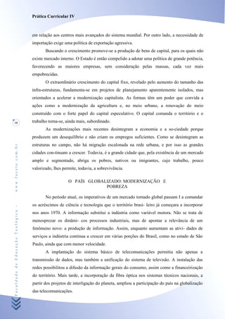 Prática Curricular IV



                                    em relação aos centros mais avançados do sistema mundial. Por outro lado, a necessidade de
                                    importação exige uma política de exportação agressiva.
                                           Buscando o crescimento promove-se a produção de bens de capital, para os quais não
                                    existe mercado interno. O Estado é então compelido a adotar uma política de grande potência,
                                    favorecendo as maiores empresas, sem consideração pelas massas, cada vez mais
                                    empobrecidas.
                                           O extraordinário crescimento do capital fixo, revelado pelo aumento do tamanho das
                                    infra-estruturas, fundamenta-se em projetos de planejamento aparentemente isolados, mas
                                    orientados a acelerar a modernização capitalista. As formas têm um poder que convida a
                                    ações como a modernização da agricultura e, no meio urbano, a renovação do meio
                                    construído com o forte papel do capital especulativo. O capital comanda o território e o
18                                  trabalho torna-se, ainda mais, subordinado.
                                           As modernizações mais recentes desintegram a economia e a so-ciedade porque
                                    produzem um desequilíbrio e não criam os empregos suficientes. Como se desintegram as
                                    estruturas no campo, não há migração escalonada na rede urbana, e por isso as grandes
www.facete.com.br




                                    cidades con-tinuam a crescer. Todavia, é a grande cidade que, pela existência de um mercado
                                    amplo e segmentado, abriga os pobres, nativos ou imigrantes, cujo trabalho, pouco
                                    valorizado, lhes permite, todavia, a sobrevivência.

                                                        O PAÍS GLOBALIZADO: MODERNIZAÇÃO E
                                                                     POBREZA

                                           No período atual, os imperativos de um mercado tornado global passam I a comandar
                                    os acréscimos de ciência e tecnologia que o território brasi- leiro já começara a incorporar
Faculdade de Educação Teológica -




                                    nos anos 1970. A informação substitui a indústria como variável motora. Não se trata de
                                    menosprezar os dinâmi- cos processos industriais, mas de apontar a relevância de um
                                    fenômeno novo: a produção de informação. Assim, enquanto aumentam as ativi- dades de
                                    serviços a indústria continua a crescer em várias porções do Brasil, como no estado de São
                                    Paulo, ainda que com menor velocidade.
                                           A implantação do sistema básico de telecomunicações permitiu não apenas a
                                    transmissão de dados, mas também a unificação do sistema de televisão. A instalação das
                                    redes possibilitou a difusão da informação gerais do consumo, assim como a financeirização
                                    do território. Mais tarde, a incorporação da fibra óptica nos sistemas técnicos nacionais, a
                                    partir dos projetos de interligação do planeta, ampliou a participação do país na globalização
                                    das telecomunicações.
 