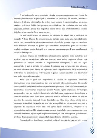 Prática Curricular IV



       O território ganha novos conteúdos e impõe novos comportamentos, em virtude das
enormes possibilidades da produção e, sobretudo, da circulação de insumos, produtos e
dinheiro, de idéias e informações, das ordens e dos homens. E a constituição de um espaço
moderno, reticular e fluído. Essa premente necessidade de criar condições para uma maior
circulação justifica a ênfase dada na política atual à criação e ao aprimoramento de sistemas
de infra-estrutura que facilitem o movimento.
       Tal unificação técnica ou material do território se perfaz com a unificação do
mercado. A força difusora do consumo que, no período atual, ganha uma velocidade antes
nunca vista, acompanha-se do comportamento territorial das grandes empresas. As firmas
mais poderosas escolhem os pontos que consideram instrumentais para sua existência
produtiva e deixam o resto do território às empresas menos poderosas. É uma modalidade de       19
exercício do seu poder.
       Os dados próprios do período tanto alcançam áreas agrícolas como industriais e de
serviços, que se caracterizam pela sua inserção numa cadeia produtiva global, pelo




                                                                                                www.facete.com.br
predomínio de relações distantes e, frequentemente estrangeiras, e pela sua lógica
extrovertida. O país é cortado por estradas de rodagem que servem mais aos interesses
nacionais e internacionais do que aos regionais e locais. A pavimentação dos principais eixos
rodoviários e a construção de rodovias para os países vizinhos orientam-se a desenvolver
uma maior integração comercial.
       Ainda que o peso dos empréstimos e créditos de organismos financeiros
internacionais nessa modernização do país seja marcante, não podemos deixar de assinalar
que o próprio Estado brasileiro investe pesadamente para dotar certas regiões das condições


                                                                                                Faculdade de Educação Teológica -
de circulação indispensáveis ao comércio externo. Aquelas regiões orientadas a produzir para
a exportação e para um comércio distante têm prioridade nesse equipamento, de modo que se
criam no território áreas com maior densidade viária e infoviária a serviço de um dos
aspectos da economia nacional. Essas densidades não têm, pois, relação direta com o
tamanho e a densidade da população, nem com a antiguidade do povoamento, nem com as
urgências das sociedades locais, mas com certos nexos econômicos, sobretudo os da
economia internacional. Há, todavia, uma permanente insatisfação com o equipamento e com
os custos do seu uso, agravada por frequentes comparações com outros países, que alimenta a
produção de um discurso sobre a necessidade de modernizar o território nacional.
       É uma divisão territorial nova e ampliada no Brasil, que permite, por um lado, ocupar
 