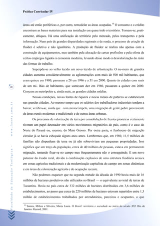Prática Curricular IV



                                    áreas até então periféricas e, por outro, remodelar as áreas ocupadas.10 O consumo e o crédito
                                    encontram as bases materiais para sua instalação em quase todo o território. Tornam-se, prati-
                                    camente, ubíquos. Há uma unificação do território pelo mercado, pelos transportes e pela
                                    informação. Num país de grandes disparidades regionais e de renda, o processo de criação de
                                    fluidez é seletivo e não igualitário. A produção de fluidez se realiza não apenas com a
                                    construção de equipamentos, mas também pela alocação de certas profissões e pela oferta de
                                    certos empregos ligados à economia moderna, levando desse modo à desvalorização do resto
                                    das formas de trabalho.
                                           Superpõe-se ao velho tecido um novo tecido de urbanização. O nu-mero de grandes
                                    cidades aumenta consideravelmente: as aglomerações com mais de 500 mil habitantes, que
                                    eram quinze em 1980, passaram a 28 em 1996 e a 31 em 2000. Quanto às cidades com mais
20                                  de um mi- lhão de habitantes, que somavam dez em 1980, passaram a quinze em 2000.
                                    Crescem as metrópoles e, ainda mais, as grandes cidades médias.
                                           Nessas condições, novas fontes de riqueza e novas razões de pobreza se estabelecem
                                    nas grandes cidades. Ao mesmo tempo que os salários dos trabalhadores industriais tendem a
www.facete.com.br




                                    baixar, verifica-se, ainda que com menor ímpeto, uma imigração de gente pobre proveniente
                                    de áreas rurais modernas e tradicionais e de outras áreas urbanas.
                                           Os processos de valorização da terra por consolidação de frentes pioneiras certamente
                                    tiveram um papel detonador em vários movimentos migratórios do país, como é o caso do
                                    Norte do Paraná ou, mesmo, do Mato Grosso. Por outra parte, o fenômeno de migração
                                    circular já se havia esboçado alguns anos antes. Lembremos que, em 1980, 11,5 milhões de
                                    famílias não dispunham de terra ou já não sobreviviam em pequenas propriedades. Isso
Faculdade de Educação Teológica -




                                    significa que um terço da população, cerca de 40 milhões de pessoas, estava em permanente
                                    migração, tentando fixar-se no campo mas frequentemente não o conseguindo. E um novo
                                    patamar do êxodo rural, devido à combinação explosiva de uma estrutura fundiária arcaica
                                    em zonas agrícolas tradicionais e da modernização capitalista do campo em zonas dinâmicas
                                    e em áreas de colonização agrícola e de ocupação recente.
                                           Não podemos esquecer que na segunda metade da década de 1990 havia mais de 16
                                    milhões de hectares produtivos não utilizados no Brasil — o equivalente ao total de terras de
                                    Tocantins. Havia no país cerca de 332 milhões de hectares distribuídos em 3,6 milhões de
                                    estabelecimentos, ao passo que cerca de 220 milhões de hectares estavam repartidos entre 1,3
                                    milhão de estabelecimentos trabalhados por arrendatários, parceiros e ocupantes, o que

                                    10
                                      Santos, Milton e Silveira, Maria Laura. O Brasil: território e sociedade no início do século XXI. Rio de
                                    Janeiro: Record, 2001.
 