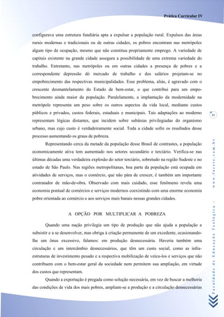 Prática Curricular IV



configurava uma estrutura fundiária apta a expulsar a população rural. Expulsos das áreas
rurais modernas e tradicionais ou de outras cidades, os pobres encontram nas metrópoles
algum tipo de ocupação, mesmo que não constitua propriamente emprego. A variedade de
capitais existente na grande cidade assegura a possibilidade de uma extrema variedade do
trabalho. Entretanto, nas metrópoles ou em outras cidades a presença de pobres e a
correspondente depressão dó mercado de trabalho e dos salários projetam-se no
empobrecimento das respectivas municipalidades. Esse problema, aliás, é agravado com o
crescente desmantelamento do Estado de bem-estar, o que contribui para um empo-
brecimento ainda maior da população. Paralelamente, a implantação da modernidade na
metrópole representa um peso sobre os outros aspectos da vida local, mediante custos
públicos e privados, custos federais, estaduais e municipais. Tais adaptações ao moderno       21
representam lógicas distantes, que incidem sobre subáreas privilegiadas do organismo
urbano, mas cujo custo é verdadeiramente social. Toda a cidade sofre os resultados desse
processo aumentando os graus de pobreza.




                                                                                               www.facete.com.br
       Representando cerca da metade da população desse Brasil de contrastes, a população
economicamente ativa tem aumentado nos setores secundário e terciário. Verifica-se nas
últimas décadas uma verdadeira explosão do setor terciário, sobretudo na região Sudeste e no
estado de São Paulo. Nas regiões metropolitanas, boa parte da população está ocupada em
atividades de serviços, mas o comércio, que não pára de crescer, é também um importante
contratador de mão-de-obra. Observado com mais cuidado, esse fenômeno revela uma
economia pontual de comércios e serviços modernos coexistindo com uma enorme economia
pobre orientada ao comércio e aos serviços mais banais nessas grandes cidades.


                   A OPÇÃO POR MULTIPLICAR A POBREZA                                           Faculdade de Educação Teológica -


       Quando uma nação privilegia um tipo de produção que não ajuda a população a
subsistir e a se desenvolver, mas obriga à criação permanente de um excedente, ocasionando-
lhe um ônus excessivo, falamos: em produção desnecessária. Haveria também uma
circulação e um intercâmbio desnecessários, que têm um custo social, como as infra-
estruturas de investimento pesado e a respectiva mobilização de veícu-los e serviços que não
contribuem com o bem-estar geral da sociedade nem permitem sua ampliação, em virtude
dos custos que representam.
       Quando a exportação é pregada como solução necessária, em vez de buscar a melhoria
das condições de vida dos mais pobres, ampliam-se a produção e a circulação desnecessárias
 