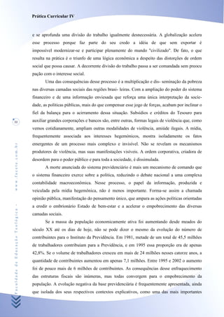 Prática Curricular IV



                                    e se aprofunda uma divisão do trabalho igualmente desnecessária. A globalização acelera
                                    esse processo porque faz parte do seu credo a idéia de que sem exportar é
                                    impossível modernizar-se e participar plenamente do mundo "civilizado". De fato, o que
                                    resulta na prática é o triunfo de uma lógica econômica a despeito das distorções de ordem
                                    social que possa causar. A decorrente divisão do trabalho passa a ser comandada sem preocu
                                    pação com o interesse social.
                                           Uma das consequências desse processo é a multiplicação e dis- semínação da pobreza
                                    nas diversas camadas sociais das regiões brasi- leiras. Com a ampliação do poder do sistema
                                    financeiro e de uma informação enviesada que reforça uma única interpretação da socíe-
                                    dade, as políticas públicas, mais do que compensar esse jogo de forças, acabam por inclinar o
                                    fiel da balança para o acirramento dessa situação. Subsídios e créditos do Tesouro para
22                                  auxiliar grandes corporações e bancos são, entre outras, formas legais de violência que, como
                                    vemos cotidianamente, ampliam outras modalidades de violência, amiúde ilegais. A mídia,
                                    frequentemente associada aos interesses hegemónicos, mostra isoladamente os fatos
                                    emergentes de um processo mais complexo e invisível. Não se revelam os mecanismos
www.facete.com.br




                                    produtores de violência, mas suas manifestações visíveis. A ordem corporativa, criadora de
                                    desordem para o poder público e para toda a sociedade, é dissimulada.
                                           A morte anunciada do sistema previdenciário é mais um mecanismo de comando que
                                    o sistema financeiro exerce sobre a política, reduzindo o debate nacional a uma complexa
                                    contabilidade macroeconômica. Nesse processo, o papel da informação, produzida e
                                    veiculada pela mídia hegemônica, não é menos importante. Forma-se assim a chamada
                                    opinião pública, manifestação do pensamento único, que ampara as ações políticas orientadas
Faculdade de Educação Teológica -




                                    a erodir o embrionário Estado de bem-estar e a acelerar o empobrecimento das diversas
                                    camadas sociais.
                                           Se a massa da população economicamente ativa foi aumentando desde meados do
                                    século XX até os dias de hoje, não se pode dizer o mesmo da evolução do número de
                                    contribuintes para o Instituto da Previdência. Em 1981, metade de um total de 45,5 milhões
                                    de trabalhadores contribuíam para a Previdência, e em 1995 essa proporção era de apenas
                                    42,8%. Se o volume de trabalhadores cresceu em mais de 24 milhões nesses catorze anos, a
                                    quantidade de contribuintes aumentou em apenas 7,1 milhões. Entre 1995 e 2002 o aumento
                                    foi de pouco mais de 6 milhões de contribuintes. As consequências desse enfraquecimento
                                    das estruturas fiscais são inúmeras, mas todas convergem para o empobrecimento da
                                    população. A evolução negativa da base previdenciária é frequentemente apresentada, ainda
                                    que isolada dos seus respectivos contextos explicativos, como uma das mais importantes
 