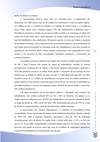 Prática Curricular IV



razões da falência do Estado.
       A regionalização torna-se mais uma vez necessária para a compreensão dos
fenômenos. Em 2002, pouco mais de 20 milhões de contribuintes viviam na região Sudeste,
6,7 milhões no Sul, 5,1 milhões no Nordeste, 2,5 milhões no Centro-Oeste e 1,3 milhão no
Norte. Num estado como Tocantins, apenas 20% dos trabalhadores contribuíam para a
Previdência, enquanto a situação era um pouco melhor no Pará e no Amazonas. O retrato dos
estados do Centro-Oeste não é muito diferente: em Goiás e Mato Grosso, cerca de 32% do
total de trabalhadores são contribuintes. De alguma maneira, as áreas que sediam a expansão
de atividades modernas, como a agricultura das novas frentes pioneiras, são manifestações de
um Estado menos preocupado na contenção social dos trabalhadores e mais prel ocupado na
produção de um território fluido. Novas relações traba-lhistas, mais despojadas dos freios     23
sociais a um processo de forte acu-mulação capitalista, asseguram o crescimento da
economia moderna.
       A situação é um pouco diferente nas regiões Sul e Sudeste. Estados como Rio Grande




                                                                                               www.facete.com.br
do Sul e Santa Catarina têm metade da massa de trabalhadores incluída no sistema
previdenciário, enquanto Rio de Janeiro e São Paulo registram porcentagens superiores a
62%| Não podemos esquecer, na análise dessa questão, o despontar de uma relação de nova
natureza que se difunde no Brasil nos anos noventa. E a previdência privada que, em 2002,
alcançava cerca de 2,1 milhões de contribuintes, dos quais mais da metade pertenciam à
região Sudeste. Se seu número representa pouco menos de 6% do total dos contribuintes da
previdência pública, a soma da sua poupança, agora subtraída do sistema público e universal,
não é todavia desprezível.


                                                                                               Faculdade de Educação Teológica -
       Um mapa semelhante ao da previdência pública é desenhado pela situação dos
trabalhadores com carteira assinada: 68% no Sul e 42% no Nordeste. No entanto, se as
médias nacionais indicavam cerca de 60% dos trabalhadores com carteira assinada no Brasil
ao longo da década de 1980 e início dos anos 1990, diminuíram para cerca de 37% na virada
do século. Consequentemente, o grau de sin-dicalização também diminuiu.
       A precarização dos vínculos empregatícios e o aumento do de-semprego foram
acompanhados de um crescimento do número de tra-balhadores domésticos durante a década
de 1990. Em 1996 o emprego doméstico representava cerca de 10% da população
economicamente ativa do Brasil. Na região Norte a média subia para 11,3% e no Sul caía
para 8,3%. Já em 2002, acompanhando o empobrecimento rela-tivo das classes médias, que
provocou uma queda na procura, eram algo mais de 6 milhões de empregados domésticos,
cerca de 8% da população economicamente ativa do país.
 