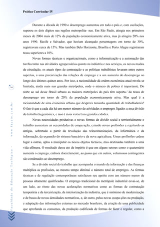 Prática Curricular IV



                                           Durante a década de 1990 o desemprego aumentou em todo o país e, com oscilações,
                                    superou os dois dígitos nas regiões metropolita- nas. Em São Paulo, atingia nos primeiros
                                    meses de 2004 mais de 12% da população economicamente ativa, mas já atingira 20% nos
                                    anos 1990. Recife e Salvador, que haviam alcançado porcentagens em torno de 30%,
                                    registravam cerca de 15%. Mas também Belo Horizonte, Brasília e Porto Alegre registraram
                                    taxas superiores a 10%.
                                           Novas formas técnicas e organizacionais, como a informatização e a automação das
                                    tarefas tanto nas atividades agropecuárias quanto na indústria e nos serviços, os novos modos
                                    de circulação, os atuais tipos de contratação e as políticas trabalhistas levaram entre outros
                                    aspectos, a uma precarização das relações de emprego e a um aumento do desemprego ao
                                    longo dos últimos quinze anos. Por isso, a racionalidade dá ordem econômica atual revela-se
24                                  limitada, ainda mais nas grandes metrópoles, onde o número de pobres é importante. Do
                                    norte ao sul desse Brasil urbano as maiores metrópoles do país têm suporta-' do taxas de
                                    desemprego em torno de 20% da população economicamente ativa. Mas qual é a
                                    racionalidade de uma economia urbana que despreza tamanha quantidade de trabalhadores?
www.facete.com.br




                                    O fato é que a cada dia há um menor número de atividades e empregos ligados a essa divisão
                                    do trabalho hegemónica, e isso é mais visível nas grandes cidades.
                                           Novas necessidades produtivas e novas formas de dividir social e territorialmente o
                                    trabalho aumentam as necessidades de cooperação, criando novas profissões e rejeitando as
                                    antigas, sobretudo a partir da revolução das telecomunicações, da informática e da
                                    informação, da expansão do sistema bancário e da nova agricultura. Umas profissões cedem
                                    lugar a outras, aptas a manipular os novos objetos técnicos, mas destinadas também a uma
Faculdade de Educação Teológica -




                                    vida efêmera. O resultado desse ato de império é que em alguns setores como o quaternário
                                    aumenta o emprego, embora discretamente, ao passo que em outros, volumosos contingentes
                                    são condenados ao desemprego.
                                           Se a divisão social do trabalho que acompanha o mundo da informação e das finanças
                                    multiplica as profissões, ao mesmo tempo diminui o número total de empregos. As formas
                                    técnicas e de regulação contemporâneas satisfazem seu apetite com um número menor de
                                    pessoas altamente qualificadas. O emprego tradicional da metrópole industrial esvai-se, de
                                    um lado, ao ritmo das novas acelerações normativas como as formas de contratação
                                    temporária e da terceirização, da interiorização da indústria, que é sinônimo de modernização
                                    e de busca de novas densidades normativas, e, de outro, pelas novas ocupa-ções na produção,
                                    e adaptação das informações externas ao mercado brasileiro, da criação de uma publicidade
                                    que aprofunda os consumos, da produção codificada de formas de fazer e regular, como a
 