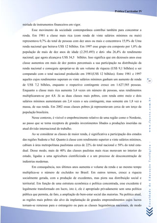 Prática Curricular IV



miríade de instrumentos financeiros em vigor.
       Esse movimento da sociedade contemporânea contribui também para concentrar a
renda. Em 1981 a classe mais rica (com renda de vinte salários mínimos ou mais)
representava 0,7% do total de pessoas com dez anos ou mais e concentrava 15,9% de Uma
renda nacional que beirava US$ 12 bilhões. Em 1997 esse grupo era composto por 1,8% da
população de mais de dez anos de idade (2.293.493) e deti- nha 26,4% do rendimento
nacional, que agora alcançava US$ 34,5 bilhões. Isso significa que em dezesseis anos essa
classe aumentou em mais de dez pontos percentuais a sua participação na distribuição da
renda nacional e conseguiu apropriar-se de um volume de riqueza (US$ 9,1 bilhões) a ser
comparado com o total nacional produzido em 1981(US$ 12 bilhões). Entre 1981 e 1997
aqueles cujos rendimentos superam os vinte salários mínimos ganham um aumento de renda           25
de US$ 7,2 bilhões, enquanto o respectivo contingente cresce em 1.627.585 pessoas.
Enquanto a classe mais rica aumenta 3,4 vezes em número de pessoas, seus rendimentos
multiplicaram-se por 4,8. Já as duas classes mais pobres, com renda entre meio e dois




                                                                                                 www.facete.com.br
salários mínimos aumentaram em 2,4 vezes o seu contingente, mas somente em 1,8 vez a
massa, de sua renda. Em 2002 essas classes pobres já representavam cerca de um terço da
população brasileira.
       Nesse contexto, é visível o empobrecimento relativo de uma região como o Nordeste,
ao passo que se torna receptora de grandes investimentos libados a produções inseridas na
atual divisão internacional do trabalho.
       Ao se considerar as classes de maior renda, é significativa a participação dos estados
das regiões Sudeste e Sul. Quanto à classe com rendimento superior a vinte salários mínimos,


                                                                                                 Faculdade de Educação Teológica -
cabiam à área metropolitana paulistana cerca de 22% do total nacional e 58% do total esta-
dual. Desse modo, mais de 40% das classes paulistas mais ricas moravam no interior do
estado, ligadas a uma agricultura cientificizada e a um processo de desconcentração de
indústrias modernas.
       Em consequência, nos últimos anos aumenta o volume da renda e ao mesmo tempo
multiplica-se o número de excluídos no Brasil. Em outros termos, cresce a riqueza
socialmente gerada, com a produção de excedentes, mas piora sua distribuição social e
territorial. Em função de uma estrutura econômica e política concentrada, esse excedente é
legalmente transformado em lucro, isto é, ele é apropriado privadamente sem uma política
pública que permita, de fato, a ampliação do bem-estar social das maiorias. Na política atual,
as regiões mais pobres são alvo da implantação de grandes empreendimentos cujos lucros
tornam-se remessas para o estrangeiro ou para as classes hegemônicas nacionais, de modo
 