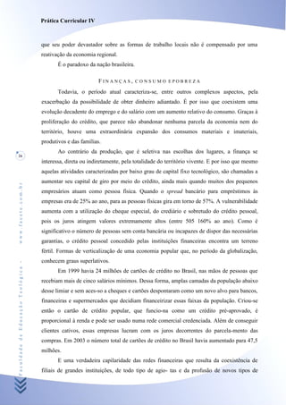 Prática Curricular IV



                                    que seu poder devastador sobre as formas de trabalho locais não é compensado por uma
                                    reativação da economia regional.
                                           É o paradoxo da nação brasileira.

                                                             FINANÇAS,         CONSUMO EPOBREZA

                                           Todavia, o período atual caracteriza-se, entre outros complexos aspectos, pela
                                    exacerbação da possibilidade de obter dinheiro adiantado. É por isso que coexistem uma
                                    evolução decadente do emprego e do salário com um aumento relativo do consumo. Graças à
                                    proliferação do crédito, que parece não abandonar nenhuma parcela da economia nem do
                                    território, houve uma extraordinária expansão dos consumos materiais e imateriais,
                                    produtivos e das famílias.
                                           Ao contrário da produção, que é seletiva nas escolhas dos lugares, a finança se
26
                                    interessa, direta ou indiretamente, pela totalidade do território vivente. E por isso que mesmo
                                    aquelas atividades caracterizadas por baixo grau de capital fixo tecnológico, são chamadas a
                                    aumentar seu capital de giro por meio do crédito, ainda mais quando muitos dos pequenos
www.facete.com.br




                                    empresários atuam como pessoa física. Quando o spread bancário para empréstimos às
                                    empresas era de 25% ao ano, para as pessoas físicas gira em torno de 57%. A vulnerabilidade
                                    aumenta com a utilização do cheque especial, do crediário e sobretudo do crédito pessoal,
                                    pois os juros atingem valores extremamente altos (entre 505 160% ao ano). Como é
                                    significativo o número de pessoas sem conta bancária ou incapazes de dispor das necessárias
                                    garantias, o crédito pessoal concedido pelas instituições financeiras encontra um terreno
                                    fértil. Formas de verticalização de uma economia popular que, no período da globalização,
                                    conhecem graus superlativos.
Faculdade de Educação Teológica -




                                           Em 1999 havia 24 milhões de cartões de crédito no Brasil, nas mãos de pessoas que
                                    recebiam mais de cinco salários mínimos. Dessa forma, amplas camadas da população abaixo
                                    desse limiar e sem aces-so a cheques e cartões despontaram como um novo alvo para bancos,
                                    financeiras e supermercados que decidiam fínanceirizar essas faixas da população. Criou-se
                                    então o cartão de crédito popular, que funcio-na como um crédito pré-aprovado, é
                                    proporcional à renda e pode ser usado numa rede comercial credenciada. Além de conseguir
                                    clientes cativos, essas empresas lucram com os juros decorrentes do parcela-mento das
                                    compras. Em 2003 o número total de cartões de crédito no Brasil havia aumentado para 47,5
                                    milhões.
                                           E uma verdadeira capilaridade das redes financeiras que resulta da coexistência de
                                    filiais de grandes instituições, de todo tipo de agio- tas e da profusão de novos tipos de
 