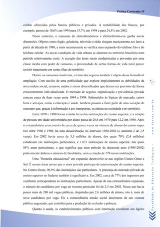 Prática Curricular IV



crédito oferecidos pelos bancos públicos e privados. A rentabilidade dos bancos, por
exemplo, passou de 10,6% em 1994 para 15,7% em 1998 e para 24,5% em 2002.
       Nesse contexto, o consumo de eletrodomésticos e eletroeletrôni-cos ganha novas
dimensões. Objetos como fogão, geladeira, televisão e rádio chegam maciçamente aos lares a
partir da década de 1980, e mais recentemente se verifica uma expansão do telefone fixo e do
telefone celular. As novas condições de vida urbana se alastram no território brasileiro num
período relativamente curto. A exceção das áreas rurais modernizadas e povoadas por uma
classe média com poder de consumo, a precariedade de certas formas de vida rural parece
resistir tenazmente em certas ilhas do território.
       Dentre os consumos imateriais, o ramo dos seguros também é objeto dessa formidável
ampliação. Com auxílio de uma publicidade que explora implicitamente as debilidades da            27
nova ordem social, criam-se medos e riscos diversificados que devem ser previstos de forma
crescentemente individualizada. O mercado de seguros, capitalização e previdência privada
cresceu cerca de duas vezes entre 1994 e 1998. Submetidos às lógicas do mercado, certos




                                                                                                  www.facete.com.br
bens e serviços, como a educação e saúde, também passam a fazer parte de uma vocação de
consumo que, graças à informação e aos transportes, se alastra na sociedade e no território.
       Entre 1970 e 1980 foram criadas trezentas instituições do ensino superior, e a relação
de pessoas em idade universitária por aluno passa de 28,6 em 1970 para 12,2 em 1980. Após
o extraordinário crescimento de cerca de quinze vezes no número de alunos do ensino supe-
rior entre 1960 e 1980, há uma desaceleração no intervalo 1980-2002 (o aumento é de 2,5
vezes). Em 2002 havia cerca de 3,5 milhões de alunos, dos quais 70% (2,4 milhões)
estudavam em instituições particulares, e 1.637 instituições de ensino superior, das quais


                                                                                                  Faculdade de Educação Teológica -
88% eram particulares, o que significa que num período de dezessete anos (1985-2002)
praticamente dobrou o número de faculdades, com a criação de 778 novas instituições.
       Uma "fronteira educacional" em expansão desenvolve-se nas regiões Centro-Oeste e
Sul. É nessas áreas novas que o setor privado participa da interiorização do ensino superior.
No Centro-Oeste, 90,9% das instituições são particulares. A presença do mercado privado de
ensino superior no Sudeste também é significativa. Em 2002, cerca de 77% dos ingressos por
vestibular correspondiam às instituições particulares. Apesar de sua extraordinária expansão,
o número de candidatos por vaga no sistema particular foi de 2,5 em 2002. Nesse ano havia
pouco mais de 280 mil vagas públicas, disputadas por 2,6 milhões de alunos, isto é, mais de
nove candidatos por vaga. Eis a extraordinária tensão social decorrente de um sistema
público engessado, que contribui para a produção de exclusão e pobreza.
       Quanto à saúde, os estabelecimentos públicos com internação revelaram um ligeiro
 