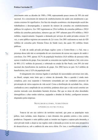 Prática Curricular IV



                                    crescimento entre as décadas de 1980 e 1990, representando pouco menos de 30% do total
                                    nacional. Já o crescimento do número de estabelecimentos de saúde com atendimento a pa-
                                    cientes externos foi significativo. Em face da situação econômica e da desproteção social dos
                                    trabalhadores e desempregados, o aumento do número de consultas em estabelecimentos
                                    públicos foi explosivo. Em 1985 registraram-se 256,4 milhões de consultas públicas e 202,8
                                    milhões de consultas particulares, números que em 1997 saltaram para 676 milhões e 388,9
                                    milhões, respectivamente. Enquanto a demanda por serviços de saúde privados cresceu 1,9
                                    vez, o setor público registrou um aumento de 2,6 vezes. Em 2001 realizaram-se mais de 420
                                    milhões de consultas pelo Sistema Único de Saúde (sus), das quais 361 milhões foram
                                    públicas.
                                           A rede de saúde privada privilegia regiões como o Centro-Oeste e o Sul, mas a
28                                  presença dessa rede não se acompanha de um crescimento do acesso aos seguros de saúde e
                                    convênios. Em 1995, apenas 10,7% da população brasileira (16,8 milhões de pessoas) tinha
                                    acesso à medicina de grupo. Esse mercado se concentra nas regiões Sudeste e Sul, com cerca
                                    de 90% (15,1 milhões de pessoas), e sobretudo no estado de São Paulo, com 58% do total
www.facete.com.br




                                    nacional dos beneficiários da medicina de grupo. Em 2002 havia no país 16,2 milhões de
                                    beneficiários, isto é, 9,5% da população total.
                                           O alargamento dos sistemas ligados à satisfação de necessidades universais tem sido,
                                    no Brasil, sempre mais lento que o volume da demanda. Mas a questão é ainda mais
                                    complexa, pois essa expansão é fortemente comandada por um verdadeiro processo de
                                    privatização de vários aspectos da vida social. Como a distribuição da sociedade bra-, sileira
                                    confunde-se com a amplitude do seu território, podemos dizer que a vida social constitui um
Faculdade de Educação Teológica -




                                    enorme mercado com densidades bastante diversas. Daí que as áreas de altas densidades
                                    demográficas e altas rendas relativas, equipadas e dotadas de fluidez, configurem tesouros
                                    disputados pelas empresas.

                                                              NEOLIBERALISMO,          TERRITÓRIO

                                                                   EPOBREZA ESTRUTURAL


                                           Trata-se de um uso seletivo do território nacional, que pune as populações mais
                                    pobres, mais isoladas, mais dispersas e mais distantes dos grandes centros e dos centros
                                    produtivos. Enquanto o setor público pode se instalar nos lugares e esperar pela demanda, o
                                    setor privado tende a alojar-se nas regiões onde a demanda já existe ou tem uma perspectiva
                                    de desenvolver-se, sob a cadência de uma nova oferta. Por isso, o neoliberalismo conduz a
 