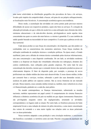 Prática Curricular IV



uma maior seletividade na distribuição geográfica dos provedores de bens e de serviços,
levados pelo império da competitividade a buscar, sob pena de seu próprio enfraquecimento,
as localizações mais favoráveis. A concentração econômica agrava essa tendência.
        Desse modo, a acumulação das atividades em certos pontos pode provocar maiores
dificuldades de acesso aos respectivos produtos, sejam eles bens ou serviços. É a situação da
educação privatizada, em que o efeito de escala leva a uma utilização mais eficiente das infra-
estruturas educacionais e da mão-de-obra docente, privilegiando-se assim aquelas áreas
concentradas nas quais os custos são mais baixos e o retorno é garantido. É o caso também da
saúde quando baseada na necessidade de lucro competitivo. E assim que a pobreza revela sua
face territorial.
        Cada época produz as suas forças de concentração e de dispersão, que não podem ser        29
confundidas com as características dos momentos anteriores. Essas forças resultam da
utilização combinada de condições técnicas e condições políticas. Na época atual, o Estado
neoliberal, junto com a difusão do sistema técnico comandado pelas técnicas informacionais,




                                                                                                  www.facete.com.br
cria uma concentração e uma dispersão combinadas. De um lado, as atividades modernas
tendem a se dispersar em função das virtualidades oferecidas nos subespaços, distantes dos
centros estabelecidos, mais cobiçados pelas grandes empresas. Por outro lado há uma
concentração das decisões, mesmo que o comando técnico das operações produtivas possa ser
relativamente disperso. O fator de dispersão pede, por exemplo, a presença de novos
profissionais nas cidades médias das áreas mais desenvolvidas. E essas classes médias, ávidas
por consumir bens e serviços, revelam, sobretudo a partir das suas demandas sociais, a
ausência do poder público em aspectos centrais. São as novas fronteiras de um mercado


                                                                                                  Faculdade de Educação Teológica -
privado. Dessa maneira, essas camadas médias tornam-se, também, mais vulneráveis às crises
e à financeirização, podendo ser, a cada dia, mais pobres.
        No mundo contemporâneo, as finanças internacionais, submetendo as moedas
nacionais, também representam um papel central. O comportamento do sistema financeiro
influencia a dinâmica econômica do país na medida em que alguns instrumentos financeiros
são   privilegiados   enquanto   outros   são   negligenciados,   arrastando    as   atividades
correspondentes e os lugares onde se situam. Por outro lado, os frenéticos processos de fusão
empresarial levam a uma redução do número de pólos decisórios, a uma maior concentração
dos vetores de comando e a uma maior rigidez nas relações entre as áreas polarizado
ras e as áreas polarizadas.
        Nesse território adaptado a uma produção e uma circulação modernas, o crescimento
não beneficia a sociedade e o território como um todo. Parcelas crescentes da população são
 