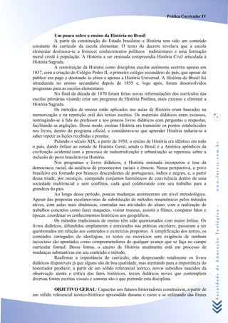 Prática Curricular IV



            Um pouco sobre o ensino da História no Brasil
            A partir da constituição do Estado brasileiro a História tem sido um conteúdo
constante do currículo da escola elementar. O texto do decreto revelava que a escola
elementar destinava-se a fornecer conhecimentos políticos rudimentares e uma formação
moral cristã à população. A História a ser ensinada compreendia História Civil articulada à
História Sagrada.
            A constituição da História como disciplina escolar autônoma ocorreu apenas em
1837, com a criação do Colégio Pedro II, o primeiro colégio secundário do país, que apesar de
público era pago e destinado às elites e apenas a História Universal. A História do Brasil foi
introduzida no ensino secundário depois de 1855 e, logo após, foram desenvolvidos
programas para as escolas elementares.
            No final da década de 1870 foram feitas novas reformulações dos currículos das
escolas primárias visando criar um programa de História Profana, mais extenso e eliminar a
História Sagrada.
            Os métodos de ensino estão aplicados nas aulas de História eram baseados na
memorização e na repetição oral dos textos escritos. Os materiais didáticos eram escassos,           3
restringindo-se à fala do professor e aos poucos livros didáticos com perguntas e respostas,
facilitando as argüições. Desse modo, ensinar História era transmitir os pontos estabelecidos
nos livros, dentro do programa oficial, e considerava-se que aprender História reduzia-se a
saber repetir as lições recebidas e prontas.
            Pulando o século XIX, a partir de 1930, o ensino de História era idêntico em todo




                                                                                                 www.facete.com.br
o país, dando ênfase ao estudo de História Geral, sendo o Brasil e a América apêndices da
civilização ocidental.com o processo de industrialização e urbanização se repensou sobre a
inclusão do povo brasileiro na História.
            Nos programas e livros didáticos, a História ensinada incorporou a tese da
democracia racial, da ausência de preconceitos raciais e étnicos. Nessa perspectiva, o povo
brasileiro era formado por brancos descendentes de portugueses, índios e negros, e, a partir
dessa tríade, por mestiços, compondo conjuntos harmônicos de convivência dentro de uma
sociedade multirracial e sem conflitos, cada qual colaborando com seu trabalho para a
grandeza do país.
            Ao longo desse período, poucas mudanças aconteceram em nível metodológico.
Apesar das propostas escolanovistas de substituição de métodos mnemônicos pelos métodos
ativos, com aulas mais dinâmicas, centradas nas atividades do aluno, com a realização de

                                                                                                 Faculdade de Educação Teológica -
trabalhos concretos como fazer maquetes, visitar museus, assistir a filmes, comparar fatos e
épocas, coordenar os conhecimentos históricos aos geográficos.
            Os métodos tradicionais de ensino têm sido questionados com maior ênfase. Os
livros didáticos, difundidos amplamente e enraizados nas práticas escolares, passaram a ser
questionados em relação aos conteúdos e exercícios propostos. A simplificação dos textos, os
conteúdos carregados de ideologias, os testes ou exercícios sem exigência de nenhum
raciocínio são apontados como comprometedores de qualquer avanço que se faça no campo
curricular formal. Dessa forma, o ensino de História atualmente está em processo de
mudanças substantivas em seu conteúdo e método.
            Reafirmar a importância do currículo, não desprezando totalmente os livros
didáticos disponíveis já que alguns são de boa qualidade, mas atentando para a importância do
historiador produzir, a partir de um sólido referencial teórico, novos subsídios nascidos da
observação atenta e crítica dos fatos históricos, textos didáticos novos que contemplem
diversas fontes escritas visuais e sonoras são o que pretende esta disciplina.

           OBJETIVO GERAL: Capacitar aos futuros historiadores construírem, a partir de
um sólido referencial teórico-histórico apreendido durante o curso e se utilizando das fontes
 