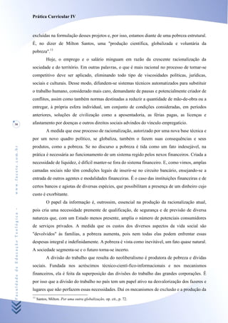 Prática Curricular IV



                                    excluídas na formulação desses projetos e, por isso, estamos diante de uma pobreza estrutural.
                                    É, no dizer de Milton Santos, uma "produção científica, globalizada e voluntária da
                                    pobreza".11
                                               Hoje, o emprego e o salário minguam em razão da crescente racionalização da
                                    sociedade e do território. Em outras palavras, o que é mais racional no processo de tornar-se
                                    competitivo deve ser aplicado, eliminando todo tipo de viscosidades políticas, jurídicas,
                                    sociais e culturais. Desse modo, difundem-se sistemas técnicos automatizados para substituir
                                    o trabalho humano, considerado mais caro, demandante de pausas e potencialmente criador de
                                    conflitos, assim como também normas destinadas a reduzir a quantidade de mão-de-obra ou a
                                    entregar, à própria esfera individual, um conjunto de condições consideradas, em períodos
                                    anteriores, soluções de civilização como a aposentadoria, as férias pagas, as licenças e
30                                  afastamento por doenças e outros direitos sociais advindos do vínculo empregatício.
                                               A medida que esse processo de racionalização, autorizado por uma nova base técnica e
                                    por um novo quadro político, se globaliza, também o fazem suas consequências e seus
                                    produtos, como a pobreza. Se no discurso a pobreza é tida como um fato indesejável, na
www.facete.com.br




                                    prática é necessária ao funcionamento de um sistema regido pelos nexos financeiros. Criada a
                                    necessidade de liquidez, é difícil manter-se fora do sistema financeiro. E, como vimos, amplas
                                    camadas sociais não têm condições legais de inserir-se no circuito bancário, ensejando-se a
                                    entrada de outros agentes e modalidades financeiras. Ê o caso das instituições financeiras e de
                                    certos bancos e agiotas de diversas espécies, que possibilitam a presença de um dinheiro cujo
                                    custo é exorbitante.
                                               O papel da informação é, outrossim, essencial na produção da racionalização atual,
Faculdade de Educação Teológica -




                                    pois cria uma necessidade premente de qualificação, de segurança e de previsão de diversa
                                    natureza que, com um Estado menos presente, amplia o número de potenciais consumidores
                                    de serviços privados. A medida que os custos dos diversos aspectos da vida social são
                                    "devolvidos" às famílias, a pobreza aumenta, pois nem todas elas podem enfrentar essas
                                    despesas integral e indefinidamente. A pobreza é vista como inevitável, um fato quase natural.
                                    A sociedade segmenta-se e o futuro torna-se incerto.
                                               A divisão do trabalho que resulta do neoliberalismo é produtora de pobreza e dívidas
                                    sociais. Fundada nos acréscimos técnico-cientí-fico-informacionais e nos mecanismos
                                    financeiros, ela é feita da superposição das divisões do trabalho das grandes corporações. Ê
                                    por isso que a divisão do trabalho no país tem um papel ativo na desvalorização dos fazeres e
                                    lugares que não perfazem essas necessidades. Daí os mecanismos de exclusão e a produção da
                                    11
                                         Santos, Milton. Por uma outra globalização, op. cit., p. 72.
 