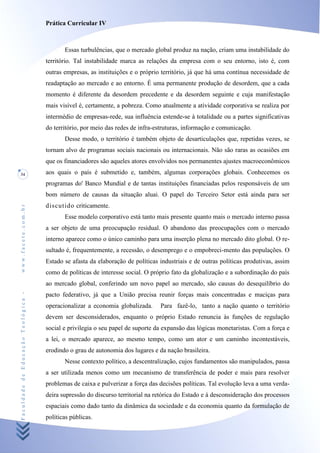 Prática Curricular IV



                                           Essas turbulências, que o mercado global produz na nação, criam uma instabilidade do
                                    território. Tal instabilidade marca as relações da empresa com o seu entorno, isto é, com
                                    outras empresas, as instituições e o próprio território, já que há uma contínua necessidade de
                                    readaptação ao mercado e ao entorno. É uma permanente produção de desordem, que a cada
                                    momento é diferente da desordem precedente e da desordem seguinte e cuja manifestação
                                    mais visível é, certamente, a pobreza. Como atualmente a atividade corporativa se realiza por
                                    intermédio de empresas-rede, sua influência estende-se à totalidade ou a partes significativas
                                    do território, por meio das redes de infra-estruturas, informação e comunicação.
                                           Desse modo, o território é também objeto de desarticulações que, repetidas vezes, se
                                    tornam alvo de programas sociais nacionais ou internacionais. Não são raras as ocasiões em
                                    que os financiadores são aqueles atores envolvidos nos permanentes ajustes macroeconômicos
34                                  aos quais o país é submetido e, também, algumas corporações globais. Conhecemos os
                                    programas do' Banco Mundial e de tantas instituições financiadas pelos responsáveis de um
                                    bom número de causas da situação aluai. O papel do Terceiro Setor está ainda para ser
                                    discutido criticamente.
www.facete.com.br




                                           Esse modelo corporativo está tanto mais presente quanto mais o mercado interno passa
                                    a ser objeto de uma preocupação residual. O abandono das preocupações com o mercado
                                    interno aparece como o único caminho para uma inserção plena no mercado dito global. O re-
                                    sultado é, frequentemente, a recessão, o desemprego e o empobreci-mento das populações. O
                                    Estado se afasta da elaboração de políticas industriais e de outras políticas produtivas, assim
                                    como de políticas de interesse social. O próprio fato da globalização e a subordinação do país
                                    ao mercado global, conferindo um novo papel ao mercado, são causas do desequilíbrio do
Faculdade de Educação Teológica -




                                    pacto federativo, já que a União precisa reunir forças mais concentradas e maciças para
                                    operacionalizar a economia globalizada.     Para fazê-lo, tanto a nação quanto o território
                                    devem ser desconsiderados, enquanto o próprio Estado renuncia às funções de regulação
                                    social e privilegia o seu papel de suporte da expansão das lógicas monetaristas. Com a força e
                                    a lei, o mercado aparece, ao mesmo tempo, como um ator e um caminho incontestáveis,
                                    erodindo o grau de autonomia dos lugares e da nação brasileira.
                                           Nesse contexto político, a descentralização, cujos fundamentos são manipulados, passa
                                    a ser utilizada menos como um mecanismo de transferência de poder e mais para resolver
                                    problemas de caixa e pulverizar a força das decisões políticas. Tal evolução leva a uma verda-
                                    deira supressão do discurso territorial na retórica do Estado e à desconsideração dos processos
                                    espaciais como dado tanto da dinâmica da sociedade e da economia quanto da formulação de
                                    políticas públicas.
 