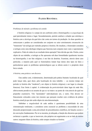 Prática Curricular IV




                                  FAZER HISTÓRIA



Problemas de método e problemas de sentido

     A história religiosa é o campo de um confronto entre a historiografia e a arqueologia da
qual parcialmente tomou o lugar. Secundariamente, permite analisar a relação que entrelaça a
história com a ideologia da qual deve dar conta em termos de produção. As duas questões se
entrecruzam e podem ser consideradas em conjunto no setor estreitamente circunscrito do
"tratamento" da teologia por métodos próprios à história. De imediato, o historiador considera
                                                                                                 37
a teologia como uma ideologia religiosa que funciona num conjunto mais vasto e supostamente
explicativo. Pode ele reduzi-la ao resultado desta operação? Sem dúvida que não. Porém, como
objeto de seu trabalho, a teologia se lhe apresenta sob duas formalidades igualmente incertas




                                                                                                 www.facete.com.br
na historiografia; é um fato religioso; é um fato de doutrina. Examinar, através deste caso
particular, a maneira pela qual os historiadores tratam hoje destes dois tipos de fatos e
particularizar quais os problemas epistemológicos que se abrem assim é o propósito deste
breve estudo.

A história, uma prática e um discurso.

       Esta análise será, evidentemente, determinada pela prática bastante localizada da qual
pude lançar mão, quer dizer, pela localização do meu trabalho — ao mesmo tempo um


                                                                                                 Faculdade de Educação Teológica -
período (a história dita "moderna"), um objeto (a história religiosa) e um lugar (a situação
francesa). Este limite é capital. A evidenciação da particularidade deste lugar de onde falo,
efetiva-mente prende-se ao assunto de que se vai tratar e ao ponto de vista através do qual me
proponho examiná-lo. Três "postulados" individualizam um, e outro. Eles devem ser
francamente colocados como tais (mesmo que pareçam resultar com evidência da prática
histórica atual) já que não serão objeto de uma demonstração.
       Sublinhar a singularidade de cada análise é questionara possibilidade de uma
sistematização totalizante, e considerar como essencial ao problema a necessidade de uma
discussão proporcionada a uma pluralidade de procedimentos científicos, de funções sociais e
de convicções fundamentais. Por aí se encontra, já esboçada, a função dos discursos que podem
esclarecer a questão, e que se inscrevem, eles próprios em seguimento a ou ao lado de muitos
outros: enquanto falam da história, estão sempre situados na história.
 