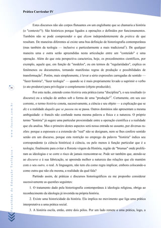 Prática Curricular IV



                                           Estes discursos não são corpos flutuantes em um englobante que se chamaria a história
                                    (o "contexto"!). São históricos porque ligados a operações e definidos por funcionamentos.
                                    Também não se pode compreender o que dizem independentemente da prática de que
                                    resultam. De maneiras diferentes aí existe uma boa definição de historiografia contemporânea
                                    (mas também da teologia — inclusive e particularmente a mais tradicional1). De qualquer
                                    maneira uma e outra serão apreendidas nesta articulação entre um "conteúdo" e uma
                                    operação. Além do que esta perspectiva caracteriza, hoje, os procedimentos científicos, por
                                    exemplo, aquele que, em função de "modelos", ou em termos de "regularidades", explica os
                                    fenômenos ou documentos, tornando manifestas regras de produção e possibilidades de
                                    transformação2. Porém, mais simplesmente, é levar a sério expressões carregadas de sentido —
                                    "fazer história", "fazer teologia" — quando se é mais propriamente levado a suprimir o verbo
38                                  (o ato produtor) para privilegiar o complemento (objeto produzido).
                                           Por esta razão, entendo como história esta prática (uma "disciplina"), o seu resultado (o
                                    discurso) ou a relação de ambos sob a forma de uma "produção"3. Certamente, em seu uso
                                    corrente, o termo história conota, sucessivamente, a ciência e seu objeto — a explicação que se
www.facete.com.br




                                    diz e a realidade daquilo que se passou ou se passa. Outros domínios não apresentam a mesma
                                    ambiguidade: o francês não confunde numa mesma palavra a física e a natureza. O próprio
                                    termo "história" já sugere uma particular proximidade entre a operação científica e a realidade
                                    que ela analisa. Mas o primeiro destes aspectos será nossa entrada no assunto, por diversas ra-
                                    zões: porque a espessura e a extensão do "real" não se designam, nem se lhes confere sentido
                                    senão em um discurso, porque esta restrição no emprego da palavra "história" indica seu
                                    correspondente (a ciência histórica) à ciência, ou pelo menos à função particular que é a
Faculdade de Educação Teológica -




                                    teologia; finalmente para evitar a floresta virgem da História, região de "brumas" onde prolife-
                                    ram as ideologias e se corre o risco de jamais reencontrar-se. Pode ser também que, atendo-se
                                    ao discurso e à sua fabricação, se apreenda melhor a natureza das relações que ele mantém
                                    com o seu outro, o real. A linguagem, não tem ela como regra implicar, embora colocando-a
                                    como outra que não ela mesma, a realidade da qual fala?
                                           Partindo assim, de práticas e discursos historiográficos eu me proponho considerar
                                    sucessivamente as questões seguintes:
                                         1. O tratamento dado pela historiografia contemporânea à ideologia religiosa, obriga ao
                                    reconhecimento da ideologia já investida na própria história.
                                         2. Existe uma historicidade da história. Ela implica no movimento que liga uma prática
                                    interpretativa a uma prática social.
                                         3. A história oscila, então, entre dois pólos. Por um lado remete a uma prática, logo, a
 