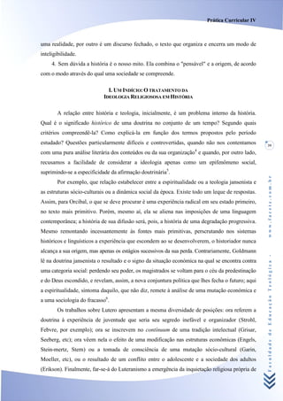 Prática Curricular IV



uma realidade, por outro é um discurso fechado, o texto que organiza e encerra um modo de
inteligibilidade.
     4. Sem dúvida a história é o nosso mito. Ela combina o "pensável" e a origem, de acordo
com o modo através do qual uma sociedade se compreende.

                              I. UM INDÍCIO: O TRATAMENTO DA
                            IDEOLOGIA RELIGIOSOSA EM HISTÓRIA

       A relação entre história e teologia, inicialmente, é um problema interno da história.
Qual é o significado histórico de uma doutrina no conjunto de um tempo? Segundo quais
critérios compreendê-la? Como explicá-la em função dos termos propostos pelo período
estudado? Questões particularmente difíceis e controvertidas, quando não nos contentamos           39
com uma pura análise literária dos conteúdos ou da sua organização4 e quando, por outro lado,
recusamos a facilidade de considerar a ideologia apenas como um epifenômeno social,
suprimindo-se a especificidade da afirmação doutrinária5.




                                                                                                   www.facete.com.br
       Por exemplo, que relação estabelecer entre a espiritualidade ou a teologia jansenista e
as estruturas sócio-culturais ou a dinâmica social da época. Existe todo um leque de respostas.
Assim, para Orcibal, o que se deve procurar é uma experiência radical em seu estado primeiro,
no texto mais primitivo. Porém, mesmo aí, ela se aliena nas imposições de uma linguagem
contemporânea; a história de sua difusão será, pois, a história de uma degradação progressiva.
Mesmo remontando incessantemente às fontes mais primitivas, perscrutando nos sistemas
históricos e linguísticos a experiência que escondem ao se desenvolverem, o historiador nunca
alcança a sua origem, mas apenas os estágios sucessivos da sua perda. Contrariamente, Goldmann


                                                                                                   Faculdade de Educação Teológica -
lê na doutrina jansenista o resultado e o signo da situação económica na qual se encontra contra
uma categoria social: perdendo seu poder, os magistrados se voltam para o céu da predestinação
e do Deus escondido, e revelam, assim, a nova conjuntura política que lhes fecha o futuro; aqui
a espiritualidade, sintoma daquilo, que não diz, remete à análise de uma mutação económica e
a uma sociologia do fracasso6.
       Os trabalhos sobre Lutero apresentam a mesma diversidade de posições: ora referem a
doutrina à experiência de juventude que seria seu segredo inefável e organizador (Strohl,
Febvre, por exemplo); ora se inscrevem no contínuum de uma tradição intelectual (Grisar,
Seeberg, etc); ora vêem nela o efeito de uma modificação nas estruturas econômicas (Engels,
Stein-mertz, Stern) ou a tomada de consciência de uma mutação sócio-cultural (Garin,
Moeller, etc), ou o resultado de um conflito entre o adolescente e a sociedade dos adultos
(Erikson). Finalmente, far-se-á do Luteranismo a emergência da inquietação religiosa própria de
 
