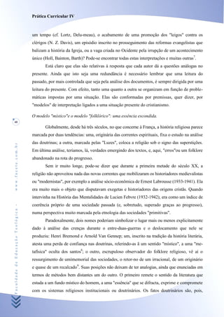 Prática Curricular IV



                                    um tempo (cf. Lortz, Delu-meau), o acabamento de uma promoção dos "leigos" contra os
                                    clérigos (N. Z. Davis), um episódio inscrito no prosseguimento das reformas evangelistas que
                                    balizam a história da Igreja, ou a vaga criada no Ocidente pela irrupção de um acontecimento
                                    único (Holl, Bainton, Barth)? Pode-se encontrar todas estas interpretações e muitas outras7.
                                           Está claro que elas são relativas à resposta que cada autor dá a questões análogas no
                                    presente. Ainda que isto seja uma redundância é necessário lembrar que uma leitura do
                                    passado, por mais controlada que seja pela análise dos documentos, é sempre dirigida por uma
                                    leitura do presente. Com efeito, tanto uma quanto a outra se organizam em função de proble-
                                    máticas impostas por uma situação. Elas são conformadas por premissas, quer dizer, por
                                    "modelos" de interpretação ligados a uma situação presente do cristianismo.

                                    O modelo "místico"e o modelo "folklórico": uma essência escondida.
40
                                           Globalmente, desde há três séculos, no que concerne à França, a história religiosa parece
                                    marcada por duas tendências: uma, originária das correntes espirituais, fixa o estudo na análise
                                    das doutrinas; a outra, marcada pelas "Luzes", coloca a religião sob o signo das superstições.
www.facete.com.br




                                    Em última análise, teríamos, lá, verdades emergindo dos textos, e, aqui, "erros"ou um folklore
                                    abandonado na rota do progresso.
                                           Sem ir muito longe, pode-se dizer que durante a primeira metade do século XX, a
                                    religião não aproveitou nada das novas correntes que mobilizaram os historiadores medievalistas
                                    ou "modernistas", por exemplo a análise sócio-econômica de Ernest Labrousse (1933-1941). Ela
                                    era muito mais o objeto que disputavam exegetas e historiadores das origens cristãs. Quando
                                    intervinha na História das Mentalidades de Lucien Febvre (1932-1942), era como um índice de
                                    coerência próprio de uma sociedade passada (e, sobretudo, superado graças ao progresso),
Faculdade de Educação Teológica -




                                    numa perspectiva muito marcada pela etnologia das sociedades "primitivas".
                                           Paradoxalmente, dois nomes poderiam simbolizar o lugar mais ou menos explicitamente
                                    dado à análise das crenças durante o entre-duas-guerras e o deslocamento que nele se
                                    produziu: Henri Bremond e Arnold Van Gennep; um, inscrito na tradição da história literária,
                                    atesta uma perda de confiança nas doutrinas, relerindo-as ã um sentido "místico", a uma "me-
                                    tafísica" oculta dos santos8; o outro, escrupuloso observador do folklore religioso, vê aí o
                                    ressurgimento de umímemorial das sociedades, o retor-no de um irracional, de um originário
                                    e quase de um recalcado9. Suas posições não deixam de ter analogias, ainda que enunciadas em
                                    termos de métodos bem distantes um do outro. O primeiro remete o sentido da literatura que
                                    estuda a um fundo místico do homem, a uma "essência" que se difracta, exprime e compromete
                                    com os sistemas religiosos institucionais ou doutrinários. Os fatos doutrinários são, pois,
 