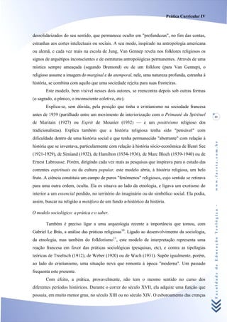Prática Curricular IV



dessolidarizados do seu sentido, que permanece oculto em "profundezas", no fim das contas,
estranhas aos cortes intelectuais ou sociais. A seu modo, inspirado na antropologia americana
ou alemã, e cada vez mais na escola de Jung, Van Gennep revela nos folklores religiosos os
signos de arquétipos inconscientes e de estruturas antropológicas permanentes. Através de uma
mística sempre ameaçada (segundo Bremond) ou de um folklore (para Van Gennep), o
religioso assume a imagem do marginal e do atemporal, nele, uma natureza profunda, estranha à
história, se combina com aquilo que uma sociedade rejeita para suas fronteiras.
       Este modelo, bem visível nesses dois autores, se reencontra depois sob outras formas
(o sagrado, o pânico, o inconsciente coletivo, etc).
       Explica-se, sem dúvida, pela posição que tinha o cristianismo na sociedade francesa
antes de 1939 (partilhado entre um movimento de interiorização com o Primauté du Spirituel          41
de Maritain (1927) ou Esprit de Mounier (1932) — e um positivismo religioso dos
tradicionalistas). Explica também que a história religiosa tenha sido "pensável" com
dificuldade dentro de uma história social e que tenha permanecido "aberrante" com relação à




                                                                                                    www.facete.com.br
história que se inventava, particularmente com relação à história sócio-econômica de Henri See
(1921-1929), de Simiand (1932), de Hamilton (1934-1936), de Marc Bloch (1939-1940) ou de
Ernest Labrousse. Porém, dirigindo cada vez mais as pesquisas que inspirava para o estudo das
correntes espirituais ou da cultura popular, este modelo abria, à história religiosa, um belo
fruto. A ciência constituía um campo de puros "fenómenos" religiosos, cujo sentido se retirava
para uma outra ordem, oculta. Ela os situava ao lado da etnologia, e ligava um exotismo do
interior a um essencial perdido, no território do imaginário ou do simbólico social. Ela podia,
assim, buscar na religião a metáfora de um fundo a-histórico da história.


                                                                                                    Faculdade de Educação Teológica -
O modelo sociológico: a prática e o saber.

       Também é preciso ligar a uma arqueologia recente a importância que tomou, com
Gabriel Le Brás, a análise das práticas religiosas10. Ligado ao desenvolvimento da sociologia,
da etnologia, mas também do folklorismo11, este modelo de interpretação representa uma
reação francesa em favor das práticas sociológicas (pesquisas, etc), e contra as tipologias
teóricas de Troeltsch (1912), de Weber (1920) ou de Wach (1931). Supõe igualmente, porém,
ao lado do cristianismo, uma situação nova que remonta à época "moderna". Um passado
frequenta este presente.
       Com efeito, a prática, provavelmente, não tem o mesmo sentido no curso dos
diferentes períodos históricos. Durante o correr do século XVII, ela adquire uma função que
possuía, em muito menor grau, no século XIII ou no século XIV. O esboroamento das crenças
 