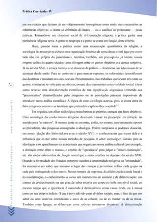 Prática Curricular IV



                                    em sociedades que deixam de ser religiosamente homogéneas torna ainda mais necessárias as
                                    referências objetivas: o crente se diferencia do incréu — ou o católico do protestante — pelas
                                    práticas. Tornando-se um elemento social de diferenciação religiosa, a prática ganha uma
                                    pertinência religiosa nova. A gente se reagrupa e a gente se conta em função deste critério.
                                           Hoje, quando toma a prática como uma mensuração quantitativa da religião, a
                                    sociologia faz ressurgir na ciência uma organização histórica da consciência cristã (que por outro
                                    lado não era própria do jansenismo). Acentua, também, um pressuposto já latente nessas
                                    origens velhas de quatro séculos: uma clivagem entre os gestos objetivos e a crença subjetiva.
                                    Já no século XVII, a crença começa a se dissociar da prática — fenómeno que não cessou de se
                                    acentuar desde então. Para se contarem e para marcar rupturas, os reformistas desconfiavam
                                    das doutrinas e insistiam nos atos sociais. Presentemente, nos trabalhos que levam em conta os
42                                  gestos, o interesse se volta para as práticas, porque elas representam uma realidade social, e tem
                                    como reverso uma desvalorização científica de sua significação dogmática (remetida aos
                                    "preconceitos" desmistificados pelo progresso ou às convicções privadas impossíveis de
                                    introduzir numa análise científica). A lógica de uma sociologia acresce, pois, o cisma entre os
www.facete.com.br




                                    fatos religiosos sociais e as doutrinas que pretendem explicar-lhes o sentido12.
                                           Em seguida, um olhar sociológico transformou as próprias crenças em fatos objetivos.
                                    Uma sociologia do conhecimento religioso desenvol- veu-se na proporção da retração do
                                    sentido para "o interior". O mesmo corte se encontra, então, no terreno, aparentemente oposto
                                    ao precedente, das pesquisas consagradas à ideologia. Porém, tampouco aí podemos dissociar,
                                    em nossa relação dos historiadores com o século XVII, o conhecimento que temos dela e a
                                    influência que exerce sobre nossos métodos de pesquisa. 0 olhar sociológico voltado para as
Faculdade de Educação Teológica -




                                    ideologias e os aparelhamen-tos conceituais que organizam nossa análise cultural (por exemplo,
                                    a distinção entre elites e massas, o critério de "ignorância" para julgar a "descris-tianização",
                                    etc. são ainda testemunhas do. função social que o saber recebeu no decorrer do século XVII.
                                    Quando a diversidade dos Estados europeus sucedeu à unanimidade religiosa da "cristandade",
                                    foi necessário um saber que tomasse o lugar das crenças e permitisse definir cada grupo ou
                                    cada país distinguindo-o dos outros. Nesses tempos da imprensa, da alfabetização (ainda fraca) e
                                    da escolarização, o conhecimento se torna um instrumento de unidade e de diferenciação: um
                                    corpus de conhecimentos ou um grau de saber recorta um corpo ou isola um nível social, ao
                                    mesmo tempo que a ignorância é associada à delinquência como causa desta, ou à massa
                                    como ao seu próprio indício. O que é novo não são estas divisões sociais, mas, o fato de que um
                                    saber ou uma doutrina constituíam o meio de as colocar, ou de as manter ou de as trocar.
                                    Também entre Igrejas, as diferenças entre saberes tornam-se decisivas. A determinação
 