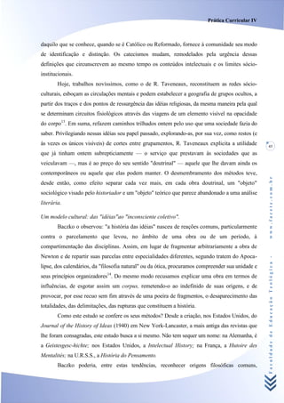 Prática Curricular IV



daquilo que se conhece, quando se é Católico ou Reformado, fornece à comunidade seu modo
de identificação e distinção. Os catecismos mudam, remodelados pela urgência dessas
definições que circunscrevem ao mesmo tempo os conteúdos intelectuais e os limites sócio-
institucionais.
        Hoje, trabalhos novíssimos, como o de R. Taveneaux, reconstituem as redes sócio-
culturais, esboçam as circulações mentais e podem estabelecer a geografia de grupos ocultos, a
partir dos traços e dos pontos de ressurgência das idéias religiosas, da mesma maneira pela qual
se determinam circuitos fisiológicos através das viagens de um elemento visível na opacidade
do corpo13. Em suma, refazem caminhos trilhados ontem pelo uso que uma sociedade fazia do
saber. Privilegiando nessas idéias seu papel passado, explorando-as, por sua vez, como restos (e
às vezes os únicos visíveis) de cortes entre grupamentos, R. Taveneaux explicita a utilidade       43
que já tinham ontem subrepticiamente — o serviço que prestavam às sociedades que as
veiculavam —, mas é ao preço do seu sentido "doutrinal" — aquele que lhe davam ainda os
contemporâneos ou aquele que elas podem manter. O desmembramento dos métodos teve,




                                                                                                   www.facete.com.br
desde então, como efeito separar cada vez mais, em cada obra doutrinal, um "objeto"
sociológico visado pelo historiador e um "objeto" teórico que parece abandonado a uma análise
literária.

Um modelo cultural: das "idéias"ao "inconsciente coletivo".
        Baczko o observou: "a história das idéias" nasceu de reações comuns, particularmente
contra o parcelamento que levou, no âmbito de uma obra ou de um período, à
compartimentação das disciplinas. Assim, em lugar de fragmentar arbitrariamente a obra de
Newton e de repartir suas parcelas entre especialidades diferentes, segundo tratem do Apoca-

                                                                                                   Faculdade de Educação Teológica -
lipse, dos calendários, da "filosofia natural" ou da ótica, procuramos compreender sua unidade e
seus princípios organizadores14. Do mesmo modo recusamos explicar uma obra em termos de
influências, de esgotar assim um corpus, remetendo-o ao indefinido de suas origens, e de
provocar, por esse recuo sem fim através de uma poeira de fragmentos, o desaparecimento das
totalidades, das delimitações, das rupturas que constituem a história.
        Como este estudo se confere os seus métodos? Desde a criação, nos Estados Unidos, do
Journal of the History of Ideas (1940) em New York-Lancaster, a mais antiga das revistas que
lhe foram consagradas, este estudo busca a si mesmo. Não tem sequer um nome: na Alemanha, é
a Geistesgesc-hichte; nos Estados Unidos, a Intelectual History; na França, a Hutoire des
Mentalités; na U.R.S.S., a História do Pensamento.
        Baczko poderia, entre estas tendências, reconhecer origens filosóficas comuns,
 