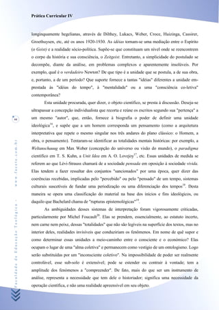 Prática Curricular IV



                                    longinquamente hegelianas, através de Dilthey, Lukacs, Weber, Croce, Huizinga, Cassirer,
                                    Groethuysen, etc, até os anos 1920-1930. As idéias tornam-se uma mediação entre o Espírito
                                    (o Geist) e a realidade sócio-política. Supõe-se que constituam um nível onde se reencontrem
                                    o corpo da história e sua consciência, o Zeitgeist. Entretanto, a simplicidade do postulado se
                                    decompõe, diante da análise, em problemas complexos e aparentemente insolúveis. Por
                                    exemplo, qual é o verdadeiro Newton? De que tipo é a unidade que se postula, a de sua obra,
                                    e, portanto, a de um período? Que suporte fornece a tantas "idéias" diferentes a unidade em-
                                    prestada às "idéias do tempo", à "mentalidade" ou a uma "consciência co-letiva"
                                    contemporânea?
                                           Esta unidade procurada, quer dizer, o objeto científico, se presta à discussão. Deseja-se
                                    ultrapassar a concepção individualista que recorta e reúne os escritos segundo sua "pertença" a
44                                  um mesmo "autor", que, então, fornece à biografia o poder de definir uma unidade
                                    ideológica16, e supõe que a um homem corresponda um pensamento (como a arquitetura
                                    interpretativa que repete o mesmo singular nos três andares do plano clássico: o Homem, a
                                    obra, o pensamento). Tentaram-se identificar as totalidades mentais históricas: por exemplo, a
www.facete.com.br




                                    Weltanschauug em Max Weber (concepção do universo ou visão do mundo), o paradigma
                                    científico em T. S. Kuhn, a Unit Idea em A. O. Lovejoy17, etc. Essas unidades de medida se
                                    referem ao que Lévi-Strauss chamará de a sociedade pensada em oposição à sociedade vivida.
                                    Elas tendem a fazer ressaltar dos conjuntos "sancionados" por uma época, quer dizer das
                                    coerências recebidas, implicadas pelo "percebido" ou pelo "pensado" de um tempo, sistemas
                                    culturais suscetíveis de fundar uma periodização ou uma diferenciação dos tempos18. Desta
                                    maneira se opera uma classificação do material na base dos inícios e fins ideológicos, ou
                                    daquilo que Bachelard chama de "rupturas epistemológicas"19.
Faculdade de Educação Teológica -




                                           As ambiguidades desses sistemas de interpretação foram vigorosamente criticadas,
                                    particularmente por Michel Foucault20. Elas se prendem, essencialmente, ao estatuto incerto,
                                    nem carne nem peixe, dessas "totalidades" que não são legíveis na superfície dos textos, mas no
                                    interior deles, realidades invisíveis que conduziriam os fenômenos. Em nome de quê supor e
                                    como determinar essas unidades a meio-caminho entre o consciente e o económico? Elas
                                    ocupam o lugar de uma "alma coletiva" e permanecem como vestígio de um ontologismo. Logo
                                    serão substituídas por um "inconsciente coletivo". Na impossibilidade de poder ser realmente
                                    controlável, esse sub-solo é extensível; pode se estender ou contrair à vontade; tem a
                                    amplitude dos fenómenos a "compreender". De fato, mais do que ser um instrumento de
                                    análise, representa a necessidade que tem dele o historiador; significa uma necessidade da
                                    operação científica, e não uma realidade apreensível em seu objeto.
 