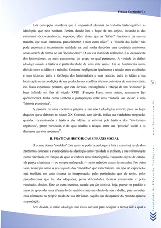 Prática Curricular IV



       Esta concepção manifesta que é impossível eliminar do trabalho historiográfico as
ideologias que nele habitam. Porém, dando-lhes o lugar de um objeto, isolando-as das
estruturas sócio-econômicas, supondo, além disso, que as "idéias" funcionem da mesma
maneira que essas estruturas, paralelamente e num outro nível21, a "história das idéias" não
pode encontrar a inconsistente realidade na qual sonha descobrir uma coerência autônoma,
senão através da forma de um "inconsciente". O que ela manifesta realmente, é o inconsciente
dos historiadores, ou mais exatamente, do grupo ao qual pertencem. A vontade de definir
ideologicamente a história é particularidade de uma elite social. Ela se fundamenta numa
divisão entre as idéias e o trabalho. Costuma negligenciar igualmente a relação entre as ciências
e suas técnicas, entre a ideologia dos historiadores e suas práticas, entre as idéias e sua
localização ou as condições de sua produção nos conflitos sócio-econômicos de uma sociedade,        45
etc. Nada espantoso, portanto, que esta divisão, ressurgência e reforço de um "elitismo" já
bem definido em fins do século XVIII (François Furet, entre outros, acentuou-o fre-
quentemente), tenha como símbolo a justaposição entre uma "história das idéias" e uma




                                                                                                    www.facete.com.br
"história económica".
       A procura de uma coerência própria a um nível ideológico remete, pois, ao lugar
daqueles que a elaboram no século XX. Gramsci, sem dúvida, indica sua verdadeira proporção,
quando, reexaminando a história das idéias, a substiui pela história dos "intelectuais
orgânicos", grupo particular, e do qual analisa a relação entre sua "posição" social e os
discursos que eles produzem22.

                     II. PRÁTICAS HISTÓRICAS E PRÁXIS SOCIAL

       O exame desses "modelos" (dos quais se poderia prolongar a lista e a análise) revela dois

                                                                                                    Faculdade de Educação Teológica -
problemas conexos: a evanescência da ideologia como realidade a explicar, e sua reintrodução
como referência em função da qual se elabora uma historiografia. Enquanto objeto de estudo,
ela parece eliminada — ou sempre malograda — pelos métodos atuais de pesquisa. Por outro
lado, ressurgiu como o pressuposto dos "modelos" que caracterizam um tipo de explicação;
está implícita em cada sistema de interpretação, pelas pertinências que ele retém, pelos
procedimentos que lhe são adequados, pelas dificuldades técnicas encontradas e pelos
resultados obtidos. Dito de outra maneira, aquele que faz história, hoje, parece ter perdido o
meio de apreender uma afirmação de sentido como um objeto de seu trabalho, para encontrar
essa afirmação no próprio modo de sua atividade. Aquilo que desaparece do produto aparece
na produção.
       Sem dúvida, o termo ideologia não mais convém para designar a forma sob a qual a
 