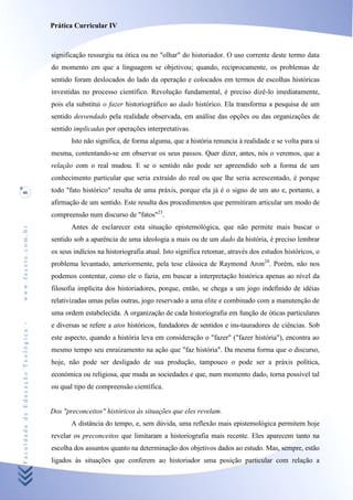 Prática Curricular IV



                                    significação ressurgiu na ótica ou no "olhar" do historiador. O uso corrente deste termo data
                                    do momento em que a linguagem se objetivou; quando, reciprocamente, os problemas de
                                    sentido foram deslocados do lado da operação e colocados em termos de escolhas históricas
                                    investidas no processo científico. Revolução fundamental, é preciso dizê-lo imediatamente,
                                    pois ela substitui o fazer historiográfico ao dado histórico. Ela transforma a pesquisa de um
                                    sentido desvendado pela realidade observada, em análise das opções ou das organizações de
                                    sentido implicadas por operações interpretativas.
                                           Isto não significa, de forma alguma, que a história renuncia à realidade e se volta para si
                                    mesma, contentando-se em observar os seus passos. Quer dizer, antes, nós o veremos, que a
                                    relação com o real mudou. E se o sentido não pode ser apreendido sob a forma de um
                                    conhecimento particular que seria extraído do real ou que lhe seria acrescentado, é porque
46                                  todo "fato histórico" resulta de uma práxis, porque ela já é o signo de um ato e, portanto, a
                                    afirmação de um sentido. Este resulta dos procedimentos que permitiram articular um modo de
                                    compreensão num discurso de "fatos"23.
                                           Antes de esclarecer esta situação epistemológica, que não permite mais buscar o
www.facete.com.br




                                    sentido sob a aparência de uma ideologia a mais ou de um dado da história, é preciso lembrar
                                    os seus indícios na historiografia atual. Isto significa retomar, através dos estudos históricos, o
                                    problema levantado, anteriormente, pela tese clássica de Raymond Aron24. Porém, não nos
                                    podemos contentar, como ele o fazia, em buscar a interpretação histórica apenas ao nível da
                                    filosofia implícita dos historiadores, porque, então, se chega a um jogo indefinido de idéias
                                    relativizadas umas pelas outras, jogo reservado a uma elite e combinado com a manutenção de
                                    uma ordem estabelecida. A organização de cada historiografia em função de óticas particulares
Faculdade de Educação Teológica -




                                    e diversas se refere a atos históricos, fundadores de sentidos e ins-tauradores de ciências. Sob
                                    este aspecto, quando a história leva em consideração o "fazer" ("fazer história"), encontra ao
                                    mesmo tempo seu enraizamento na ação que "faz história". Da mesma forma que o discurso,
                                    hoje, não pode ser desligado de sua produção, tampouco o pode ser a práxis política,
                                    económica ou religiosa, que muda as sociedades e que, num momento dado, torna possível tal
                                    ou qual tipo de compreensão científica.


                                    Dos "preconceitos" históricos às situações que eles revelam.
                                           A distância do tempo, e, sem dúvida, uma reflexão mais epistemológica permitem hoje
                                    revelar os preconceitos que limitaram a historiografia mais recente. Eles aparecem tanto na
                                    escolha dos assuntos quanto na determinação dos objetivos dados ao estudo. Mas, sempre, estão
                                    ligados às situações que conferem ao historiador uma posição particular com relação a
 
