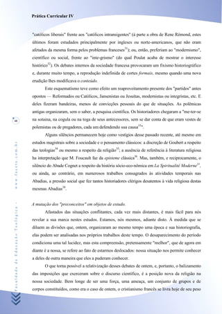 Prática Curricular IV



                                    "católicos liberais" frente aos "católicos intransigentes" (à parte a obra de Rene Rémond, estes
                                    últimos foram estudados principalmente por ingleses ou norte-americanos, que não eram
                                    afetados da mesma forma pelos problemas franceses31); ou, então, preferiam ao "modernismo",
                                    científico ou social, frente ao "inte-grismo" (do qual Poulat acaba de mostrar o interesse
                                    histórico32). Os debates internos da sociedade francesa provocaram um fixismo historiográfico
                                    e, durante muito tempo, a reprodução indefinida de cortes formais, mesmo quando uma nova
                                    erudição lhes modificava o conteúdo.
                                           Este esquematísmo teve como efeito um reaproveitamento presente dos "partidos" antes
                                    opostos — Reformados ou Católicos, Jansenistas ou Jesuítas, modernistas ou integristas, etc. E
                                    deles fizeram bandeiras, menos de convicções pessoais do que de situações. As polêmicas
                                    antigas organizaram, sem o saber, a pesquisa científica. Os historiadores chegaram a "me-ter-se
48                                  na sotaina, na cogula ou na toga de seus antecessores, sem se dar conta de que eram vestes de
                                    polemistas ou de pregadores, cada um defendendo sua causa33".
                                           Alguns silêncios permanecem hoje como vestígios desse passado recente, até mesmo em
                                    estudos magistrais sobre a sociedade e o pensamento clássicos: a discreção de Goubert a respeito
www.facete.com.br




                                    das teologias34 ou mesmo a respeito da religião35; a ausência de referência à literatura religiosa
                                    ha interpretação que M. Foucault faz da episteme clássica36. Mas, também, e reciprocamente, o
                                    silêncio do Abade Cognet a respeito da história sócio-eco-nômica em La Spiritualité Moderne31,
                                    ou ainda, ao contrário, em numerosos trabalhos consagrados às atividades temporais nas
                                    Abadias, a pressão social que fez tantos historiadores clérigos desatentos à vida religiosa destas
                                    mesmas Abadias38.
Faculdade de Educação Teológica -




                                    A mutação dos "preconceitos" em objetos de estudo.
                                           Afastados das situações conflitantes, cada vez mais distantes, é mais fácil para nós
                                    revelar a sua marca nestes estudos. Estamos, nós mesmos, adiante disto. À medida que se
                                    diluem as divisões que, ontem, organizaram ao mesmo tempo uma época e sua historiografia,
                                    elas podem ser analisadas nos próprios trabalhos deste tempo. O desaparecimento do período
                                    condiciona uma tal lucidez, mas esta compreensão, pretensamente "melhor", que de agora em
                                    diante é a nossa, se refere ao fato de estarmos deslocados: nossa situação nos permite conhecer
                                    a deles de outra maneira que eles a puderam conhecer.
                                           O que torna possível a relativização desses debates de ontem, e, portanto, o balizamento
                                    das imposições que exerceram sobre o discurso científico, é a posição nova da religião na
                                    nossa sociedade. Bem longe de ser uma força, uma ameaça, um conjunto de grupos e de
                                    corpos constituídos, como era o caso de ontem, o cristianismo francês se livra hoje de seu peso
 