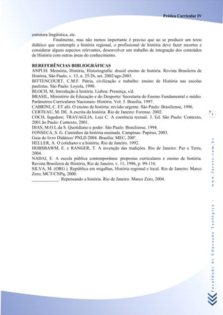 Prática Curricular IV



estrutura lingüística, etc.
             Finalmente, mas não menos importante é preciso que ao se produzir um texto
didático que contemple a história regional, o profissional de história deve fazer recortes e
considerar alguns aspectos relevantes, desenvolver um trabalho de integração dos conteúdos
de História com outras áreas do conhecimento.

REREFERÊNCIAS BIBLIOGRÁFICAS
ANPUH. Memória, História, Historiografia: dossiê ensino de história. Revista Brasileira de
História, São Paulo, v. 13, n. 25/26, set. 2002/ago.2003.
BITTENCOURT, C.M.F. Pátria, civilização e trabalho: ensino de História nas escolas
paulistas. São Paulo: Loyola, 1990.
BLOCH, M, Introdução à história. Lisboa: Presença, s/d.
BRASIL, Ministério da Educação e do Desporto/ Secretaria do Ensino Fundamental e médio.
Parâmetros Curriculares Nacionais- História. Vol. 5. Brasília. 1997.
CABRINI, C. ET alii. O ensino de história: revisão urgente. São Paulo: Brasiliense, 1996.
CERTEAU, M. DE. A escrita da história. Rio de Janeiro: Forense. 2002.                              5
COCH, Ingedore; TRAVAGLIA, Luiz C. A coerência textual. 3. Ed. São Paulo: Contexto,
2001.ão Paulo: Contexto, 2001.
DIAS, M.O.L.da S. Quotidiano e poder. São Paulo: Brasiliense, 1994.
FONSECA, S. G. Caminhos da história ensinada. Campinas: Papirus, 2003.
Guia do livro Didático/ PNLD 2004. Brasília: MEC, 200º.




                                                                                               www.facete.com.br
HELLER, A. O cotidiano e a história. Rio de Janeiro. 1992.
HOBSBAWM, E. e RANGER, T. A invenção das tradições. Rio de Janeiro: Paz e Terra,
2004.
NADAI, E. A escola pública contemporânea: propostas curriculares e ensino de história.
Revista Brasileira de História, Rio de Janeiro, v. 11, 1996, p. 99-116.
SILVA, M. (ORG.). República em migalhas, História regional e local. Rio de Janeiro: Marco
Zero; MCT/CNPq, 2000.
____________. Repensando a história. Rio de Janeiro: Marco Zero, 2004.




                                                                                               Faculdade de Educação Teológica -
 