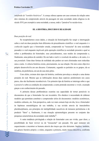 Prática Curricular IV



                                    indefinida de "sentidos históricos". A crença oferece apenas um caso extremo de relação entre
                                    dois sistemas de compreensão através da passagem de uma sociedade ainda religiosa (a do
                                    século XVI, por exemplo) a uma sociedade, a nossa, onde o "pensávei"se secula-rizou.


                                                             III. A HISTÓRIA, DISCURSO E REALIDADE


                                    Duas posições do real.
                                           Se recapitularmos esses dados, a situação da historiografia faz surgir a interrogação
                                    sobre o real em duas posições bem diferentes do procedimento científico: o real enquanto é o
                                    conhecido (aquilo que o historiador estuda, compreende ou "ressuscita" de uma sociedade
                                    passada) e o real enquanto implicado pela operação científica (a sociedade presente a qual se
50                                  refere a problemática do historiador, seus procedimentos, seus modos de compreensão e,
                                    finalmente, uma prática do sentido). De um lado o real é o resultado da análise e, de outro, é o
                                    seu postulado. Estas duas formas da realidade não podem ser nem eliminadas nem reduzidas
                                    uma a outra. A ciência histórica existe, precisamente, na sua relação. Ela tem como obje-tivo
www.facete.com.br




                                    próprio desenvolvê-la em um discurso. Certamente, segundo os períodos ou os grupos, ela se
                                    mobiliza, de preferência, em um de seus dois pólos.
                                           Com efeito, existem dois tipos de história, conforme prevaleça a atenção a uma destas
                                    posições do real. Mesmo que as imbricações dessas duas espécies predominem nos casos
                                    puros, elas são facilmente reconhecíveis. Um primeiro tipo de história se interroga sobre o que
                                    é pensável e sobre as condições de compreensão; a outra pretende encontrar o vivido, exumado
                                    graças a um conhecimento do passado.
Faculdade de Educação Teológica -




                                           A primeira dessas problemáticas examina sua capacidade de tornar pensáveis os
                                    documentos de que o historiador faz um inventário. Ela obedece à necessidade de elaborar
                                    modelos que permitam constituir e compreender séries de documentos: modelos econômicos,
                                    modelos culturais, etc. Esta perspectiva, cada vez mais comum hoje em dia, leva o historiador
                                    às hipóteses metodológicas de seu trabalho, à sua revisão através de intercâmbios
                                    pluridisciplinares, aos princípios de inteligibilidade suscetíveis de instaurar pertinências e de
                                    produzir "fatos" e, finalmente, à sua situação epistemológica presente no conjunto das
                                    pesquisas características da sociedade onde trabalha41.
                                           A outra tendência privilegiada a relação do historiador com um vivido, quer dizer, a
                                    possibilidade de fazer reviver ou de "ressuscitar" um passado. Ela quer restaurar um
                                    esquecimento e encontrar os homens através dos traços que eles deixaram. Implica, também,
                                    um gênero literário próprio: o relato, enquanto a primeira, muito menos descritiva, confronta
 