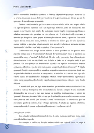 Prática Curricular IV



                                    decisão instauradora do trabalho científico (e fonte de "objetividade") começa a mover-se. Ela
                                    se inverte, se desloca, avança. Este movimento se deve, precisamente, ao fato de que ela foi
                                    proposta e de que não pode ser mantida.
                                           Durante a movimentação que desloca os termos da relação inicial, esta própria relação
                                    é o lugar da operação científica. Mas é um lugar cujas mutações, como um flutuador no mar,
                                    seguem os movimentos mais amplos das sociedades, suas revoluções económicas e políticas, as
                                    relações complexas entre gerações ou entre classes, etc. A relação científica reproduz o
                                    trabalho que assegura a certos grupos a dominação sobre os outros, a ponto de fazer deles
                                    objetos de sua posse; mas atesta, também, o trabalho dos mortos que, por uma espécie de
                                    energia cinética, se perpetua, silenciosamente, com as sobrevivências de estruturas antigas,
                                    "continuando", diz Marx, sua "vida vegetativa" (Fortvegetation42).
52                                         O historiador não escapa dessas latências e dessa gravidade de um passado ainda
                                    presente (inércia que o "tradicionalista" chamará de "continuidade", tendo a esperança de
                                    apresentá-la como a "verdade" da história). Ele não pode, entretanto, fazer abstração dos
                                    distanciamentos e das exclusividades que definem a época ou a categoria social à qual
www.facete.com.br




                                    pertence. Em sua operação as permanências ocultas e as rupturas instauradoras formam
                                    amálgama. A história o mostra tanto mais quanto tem por tarefa de as diferenciar43. A frágil e
                                    necessária fronteira entre um objeto passado e uma práxis presente se movimenta, desde que,
                                    ao postulado fictício de um dado a compreender, se substitua o exame de uma operação
                                    sempre afetada por determinismos e sempre a retomar, sempre dependente do lugar onde se
                                    efetua numa sociedade e, não obstante, especificada por um problema, métodos e uma função
                                    próprios.
Faculdade de Educação Teológica -




                                           A história está, pois, em jogo nessas fronteiras que articulam uma sociedade com o seu
                                    passado e o ato de distinguir-se dele; nessas linhas que traçam a imagem de uma atualidade,
                                    demarcando-a de seu outro, mas que atenua ou modifica, continuamente, o retorno do
                                    "passado". Como na pintura de Miró, o traço que desenha diferenças através de contornos e que
                                    torna possível uma escrita (um discurso e uma "historicização") é atravessado por um
                                    movimento que lhe é contrário. Ele é vibração de limites. A relação que organiza a história é
                                    uma relação mutável, na qual nenhum dos (dois) termos é o referente estável.


                                    A relação com o outro.
                                           Essa situação fundamental se manifesta hoje de várias maneiras, relativas à forma ou ao
                                    conteúdo da historiografia.
                                           Por exemplo, a análise de duração sócio-econômica ou cultural, breve ou longa, é
 