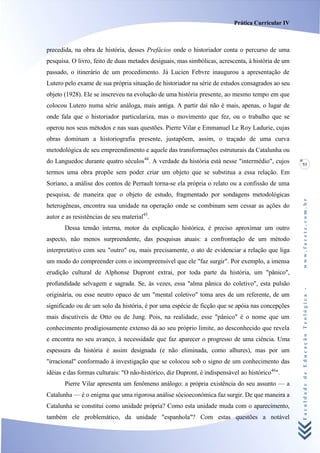 Prática Curricular IV



precedida, na obra de história, desses Prefácios onde o historiador conta o percurso de uma
pesquisa. O livro, feito de duas metades desiguais, mas simbólicas, acrescenta, à história de um
passado, o itinerário de um procedimento. Já Lucien Febvre inaugurou a apresentação de
Lutero pelo exame de sua própria situação de historiador na série de estudos consagrados ao seu
objeto (1928). Ele se inscreveu na evolução de uma história presente, ao mesmo tempo em que
colocou Lutero numa série análoga, mais antiga. A partir daí não é mais, apenas, o lugar de
onde fala que o historiador particulariza, mas o movimento que fez, ou o trabalho que se
operou nos seus métodos e nas suas questões. Pierre Vilar e Emmanuel Le Roy Ladurie, cujas
obras dominam a historiografia presente, justapõem, assim, o traçado de uma curva
metodológica de seu empreendimento e aquele das transformações estruturais da Catalunha ou
do Languedoc durante quatro séculos44. A verdade da história está nesse "intermédio", cujos        53
termos uma obra propõe sem poder criar um objeto que se substitua a essa relação. Em
Soriano, a análise dos contos de Perrault torna-se ela própria o relato ou a confissão de uma
pesquisa, de maneira que o objeto de estudo, fragmentado por sondagens metodológicas




                                                                                                   www.facete.com.br
heterogêneas, encontra sua unidade na operação onde se combinam sem cessar as ações do
autor e as resistências de seu material45.
       Dessa tensão interna, motor da explicação histórica, é preciso aproximar um outro
aspecto, não menos surpreendente, das pesquisas atuais: a confrontação de um método
interpretativo com seu "outro" ou, mais precisamente, o ato de evidenciar a relação que liga
um modo do compreender com o incompreensível que ele "faz surgir". Por exemplo, a imensa
erudição cultural de Alphonse Dupront extrai, por toda parte da história, um "pânico",
profundidade selvagem e sagrada. Se, às vezes, essa "alma pânica do coletivo", esta pulsão


                                                                                                   Faculdade de Educação Teológica -
originária, ou esse neutro opaco de um "mental coletivo" toma ares de um referente, de um
significado ou de um solo da história, é por uma espécie de ficção que se apóia nas concepções
mais discutíveis de Otto ou de Jung. Pois, na realidade, esse "pânico" é o nome que um
conhecimento prodigiosamente extenso dá ao seu próprio limite, ao desconhecido que revela
e encontra no seu avanço, à necessidade que faz aparecer o progresso de uma ciência. Uma
espessura da história é assim designada (e não eliminada, como alhures), mas por um
"irracional" conformado à investigação que se colocou sob o signo de um conhecimento das
idéias e das formas culturais: "O não-histórico, diz Dupront, é indispensável ao histórico46".
       Pierre Vilar apresenta um fenômeno análogo: a própria existência do seu assunto — a
Catalunha — é o enigma que uma rigorosa análise sócioeconómica faz surgir. De que maneira a
Catalunha se constitui como unidade própria? Como esta unidade muda com o aparecimento,
também ele problemático, da unidade "espanhola"? Com estas questões a notável
 