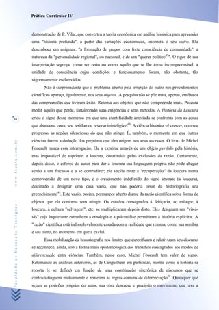 Prática Curricular IV



                                    demonstração de P. Vilar, que converteu a teoria económica em análise histórica para apreender
                                    uma "história profunda", a partir das variações económicas, encontra o seu outro. Ela
                                    desemboca em enigmas: "a formação de grupos com forte consciência de comunidade", a
                                    natureza da "personalidade regional", ou nacional, e de um "querer político47". O rigor de sua
                                    interpretação segrega, como ser resto ou como aquilo que se lhe torna incompreensível, a
                                    unidade de consciência cujas condições e funcionamento foram, não obstante, tão
                                    vigorosamente esclarecidos.
                                           Não é surpreendente que o problema aberto pela irrupção do outro nos procedimentos
                                    científicos apareça, igualmente, nos seus objetos. A pesquisa não se põe mais, apenas, em busca
                                    das compreensões que tiveram êxito. Retoma aos objetos que não compreende mais. Procura
                                    medir aquilo que perde, fortalecendo suas exigências e seus métodos. A História da Loucura
54                                  criou o signo desse momento em que uma cientificidade ampliada se confronta com as zonas
                                    que abandona como seu resíduo ou reverso ininteligível48. A ciência histórica vê crescer, com seu
                                    progresso, as regiões silenciosas do que não atinge. É, também, o momento em que outras
                                    ciências fazem a dedução dos prejuízos que têm origem nos seus sucessos. O livro de Michel
www.facete.com.br




                                    Foucault marca essa interrogação. Ele a exprime através de um objeto perdido pela história,
                                    mas impossível de suprimir: a loucura, constituída pelas exclusões da razão. Certamente,
                                    depois disso, o esforço do autor para dar à loucura sua linguagem própria não pode chegar
                                    senão a um fracasso e a se contradizer; ele vacila entre a "recuperação" da loucura numa
                                    compreensão de um novo tipo, e o crescimento indefinido do signo abstrato (a loucura),
                                    destinado a designar uma casa vazia, que não poderia obter da historiografia seu
                                    preenchimento49. Este vazio, porém, permanece aberto diante da razão científica sob a forma de
Faculdade de Educação Teológica -




                                    objetos que ela contorna sem atingir. Os estudos consagrados à feitiçaria, ao milagre, à
                                    loucura, à cultura "selvagem", etc. se multiplicaram depois disto. Eles designam um "vis-à-
                                    vis" cuja inquietante estranheza a etnologia e a psicanálise permitiram â história explicitar. A
                                    "razão" científica está indissoluvelmente casada com a realidade que retoma, como sua sombra
                                    e seu outro, no momento em que a exclui.
                                           Essa mobilização da historiografia nos limites que especificam e relativizam seu discurso
                                    se reconhece, ainda, sob a forma mais epistemológica dos trabalhos consagrados aos modos de
                                    diferenciação entre ciências. Também, nesse caso, Michel Foucault tem valor de signo.
                                    Retomando as análises anteriores, as de Canguilhem em particular, mostra como a história se
                                    recorta (e se define) em função de uma combinação sincrônica de discursos que se
                                    contradistinguem mutuamente e remetem às regras comuns de diferenciação50. Quaisquer que
                                    sejam as posições próprias do autor, sua obra descreve e precipita o movimento que leva a
 