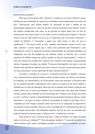 Prática Curricular IV



                                    acontecimentos passados"?
                                           Resta que, através dessas obras "clássicas", o estatuto de um escrito "histórico" parece
                                    definido por uma combinação de significações articuladas e apresentadas apenas em termos de
                                    fatos. Efetivamente, para Roland Barthes (se deixarmos de lado o detalhe de sua
                                    argumentação linguística) os "fatos" de que fala a história funcionam como indícios. Através
                                    das relações estabelecidas entre fatos, ou da elevação de alguns dentre eles ao valor de
                                    sintomas para uma época inteira, ou da "lição" (moral ou política) que organiza o discurso
                                    inteiro, existe em cada história um processo de significação que visa sempre "preencher" o
                                    sentido da História": "o historiador é aquele que reúne menos os fatos do que os
                                    significantes53". Ele parece contar os fatos, enquanto efetivamente, enuncia sentidos que,
                                    aliás, remetem o notado (aquele que é retido como pertinente pelo historiador) a uma
56                                  concepção do notável. O significado do discurso historiográfico são estruturas ideológicas ou
                                    imaginárias; mas elas são afetadas por um referente exterior ao discurso, por si mesmo
                                    inacessível: R. Barthes chama este artifício próprio ao discurso historiográfico, "o efeito do
                                    real" que consiste em esconder sob a ficção de um "realismo" uma maneira, necessariamente
www.facete.com.br




                                    interna à linguagem, de propor um sentido. "O discurso historiográfico não segue o real, não
                                    fazendo senão significá-lo repetindo sem cessar aconteceu, sem que esta asserção possa jamais
                                    ser outra coisa do que o avesso significado de toda a narração histórica54".
                                           Evocando "o prestígio do aconteceu" a propósito da história, R. Barthes o relaciona
                                    com o desenvolvimento atual do romance realista, do diário íntimo, das crônicas, dos museus,
                                    da fotografia, dos documentários, etc. Efetivamente, todos estes discursos se articulam sobre
                                    um real perdido (passado); reintroduzem como relíquia, no interior de um texto fechado, a
Faculdade de Educação Teológica -




                                    realidade que se exilou da linguagem. Parece que não se podendo mais atribuir às palavras uma
                                    relação efetiva com as coisas que designam, elas se tornam tanto mais aptas para formular
                                    sentidos, quanto menos limitadas são por uma adesão real. Também, mais do que um retorno
                                    ao real, o "realismo" exprime a disponibilidade de uma população de palavras relativas a fatos
                                    particulares e, de agora em diante, utilizáveis na produção de lendas ou de ficções. Pois, o
                                    vocabulário do "real" integra o material verbal susce-tível de ser organizado no enunciado de
                                    um pensável ou de um pensado. Não mais existe o privilégio de ser o afloramento dos fatos, de
                                    fazer emergir, através deles, uma Realidade originária, nem de, por isso, ser aureolado pelo
                                    poder de exprimir, ao mesmo tempo, a "própria coisa" e o Sentido que viria nela.
                                           Deste ponto de vista, é possível dizer que "o signo da História é de agora em diante
                                    menos o real do que o inteligível55". Mas não qualquer inteligível. "A supressão da narrativa na
                                    ciência histórica atual" atesta a prioridade concedida, por esta ciência, às condições nas quais
 