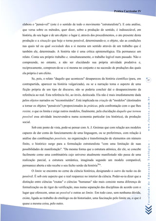 Prática Curricular IV



elabora o "pensá-vel" (este é o sentido de todo o movimento "estruturalista"). E esta análise,
que versa sobre os métodos, quer dizer, sobre a produção do sentido, é indissociável, em
história, do seu lugar e de um objeto: o lugar é, através dos procedimentos, o ato presente desta
produção e a situação que hoje o torna possível, determinando-o; o objeto, são as condições
nas quais tal ou qual sociedade deu a si mesma um sentido através de um trabalho que é
também ele, determinado. A história não é uma crítica epistemológica. Ela permanece um
relato. Conta seu próprio trabalho e, simultaneamente, o trabalho legível num passado. Não o
compreende, no entanto, a não ser elucidando sua própria atividade produtiva e,
reciprocamente, compreen-de-se a si mesma no conjunto e na sucessão de produções das quais
ela própria é um efeito.
          Se, pois, o relato "daquilo que aconteceu" desapareceu da história científica (para, em   57
contrapartida, aparecer na história vulgarizada), ou se a narração toma o aspecto de uma
ficção própria de um tipo de discurso, não se poderia concluir daí o desaparecimento da
referência ao real. Esta referência foi, ao invés, deslocada. Ela não é mais imediatamente dada




                                                                                                    www.facete.com.br
pelos objetos narrados ou "reconstituídos". Está implicada na criação de "modelos" (destinados
a tornar os objetos "pensáveis") proporcionados às práticas, pela confrontação com o que lhes
resiste, o que os limita e exige outros modelos, finalmente, pela elucidação daquilo que tornou
possível essa atividade inscrevendo-a numa economia particular (ou histórica), da produção
social.
          Sob este ponto de vista, pode-se pensar com A. J. Greimas que com relação aos modelos
capazes de dar conta do funcionamento de uma linguagem, ou se preferirmos, com relação à
análise das combinações possíveis, na organização e transformação de elementos em número


                                                                                                    Faculdade de Educação Teológica -
finito, o histórico surge para a formulação estruturalista "com uma limitação de suas
possibilidades de manifestação". "Da mesma forma que a estrutura atômica, diz ele, se concebe
facilmente como uma combinatória cujo universo atualmente manifestado não passa de uma
realização parcial, a estrutura semântica, imaginada segundo um modelo comparável,
permanece aberta e não recebe o seu fecho senão da história56".
          O limite se encontra no cerne da ciência histórica, designando o outro da razão ou do
possível. É sob este aspecto que o real reaparece no interior da ciência. Poder-se-ia dizer que a
distinção entre ciências "exatas" e ciências "humanas" não mais consiste numa diferença de
formalização ou de rigor da verificação, mas numa separação das disciplinas de acordo com o
lugar que oferecem, umas ao possível e outras ao limite. Em todo caso, sem nenhuma dúvida,
existe, ligada ao trabalho do etnólogo ou do historiador, uma fascinação pelo limite ou, o que é
quase a mesma coisa, pelo outro.
 