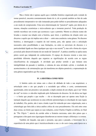 Prática Curricular IV



                                           Mas o limite não é apenas aquilo que o trabalho histórico organizado pela vontade de
                                    tornar pensável, encontra constantemente diante de si; ele se prende também ao fato de cada
                                    procedimento interpretativo ter sido instaurado para poder definir os procedimentos adequados
                                    a um modo de compreensão. Uma nova determinação do "pensável" supõe, por detrás de si
                                    mesma, situações económicas e sócio-culturais que a tornaram possível. Toda produção de
                                    sentido reconhece um evento que aconteceu e que a permitiu. Mesmo as ciências exatas são
                                    levadas a exumar sua relação com a história, quer dizer, o problema da relação entre seu
                                    discurso e aquilo que ele implica sem o dizer — entre uma coerência e uma génese. No discurso
                                    histórico, a interrogação a respeito do real retorna, pois, não apenas com a articulação
                                    necessária entre possibilidades e suas limitações, ou entre os universais do discurso e a
                                    particularidade ligada aos fatos (qualquer que seja o seu recorte57), mas sob a forma da origem
58                                  postulada pelo desenvolvimento de um modo do "pensável". A prática científica se apóia numa
                                    práxis social que independe do conhecimento. O espaço do discurso remete a uma tem-
                                    poralidade diferente daquela que organiza as significações de acordo com as regras
                                    classificatórias da conjugação. A atividade que produz sentido e que instaura uma
www.facete.com.br




                                    inteligibilidade do passado é, também, o sintoma de uma atividade sofrida, o resultado de
                                    acontecimentos e de estruturações que ela transforma em objetos pensáveis, a representação de
                                    uma gênese organizadora que lhe escapa.


                                                                  IV. A HISTÓRIA COMO MITO

                                           A história cairia em ruínas sem a chave de abóbada de toda a sua arquitetura: a
                                    articulação entre o ato que propõe e a sociedade que reflete; o corte, constantemente
Faculdade de Educação Teológica -




                                    questionado, entre um presente e um passado; o duplo estatuto de um objeto, que é um "efeito
                                    do real" no texto e o não-dito implicado pelo fechamento do discurso. Se ela deixa seu lugar
                                    — o limite que propõe e que recebe — ela se decompõe para ser apenas uma ficção (a
                                    narração daquilo que aconteceu) ou uma reflexão epistemológica (a elucidação de suas regras
                                    de trabalho). Ela, porém, não é nem a lenda à qual foi reduzida por uma vulgarização, nem a
                                    criteriologia que faria dela a única análise crítica de seus procedimentos. Ela está entre estas
                                    duas coisas, no limite que separa as suas reduções, como Charles Chaplin se definia, no final
                                    de "The Pilgrin ", através da corrida sobre a fronteira mexicana, entre dois países que o
                                    perseguiam e dos quais seus ziguezagues desenhavam ao mesmo tempo a diferença e a costura.
                                           Também ele lançado, seja para o presente, seja para o passado, o historiador faz a
                                    experiência de uma práxis que é inextricavelmente a sua e a do outro (uma outra época ou a
 