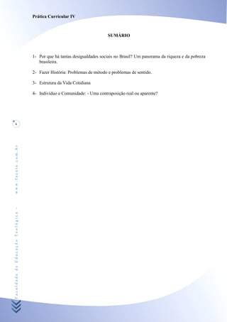 Prática Curricular IV



                                                                           SUMÁRIO



                                    1- Por que há tantas desigualdades sociais no Brasil? Um panorama da riqueza e da pobreza
                                       brasileira.

                                    2- Fazer História: Problemas de método e problemas de sentido.

                                    3- Estrutura da Vida Cotidiana

                                    4- Indivíduo e Comunidade: - Uma contraposição real ou aparente?




     6
www.facete.com.br
Faculdade de Educação Teológica -
 