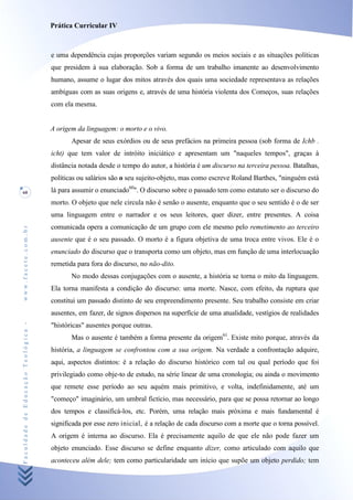 Prática Curricular IV



                                    e uma dependência cujas proporções variam segundo os meios sociais e as situações políticas
                                    que presidem à sua elaboração. Sob a forma de um trabalho imanente ao desenvolvimento
                                    humano, assume o lugar dos mitos através dos quais uma sociedade representava as relações
                                    ambíguas com as suas origens e, através de uma história violenta dos Começos, suas relações
                                    com ela mesma.


                                    A origem da linguagem: o morto e o vivo.
                                           Apesar de seus exórdios ou de seus prefácios na primeira pessoa (sob forma de Ichb .
                                    icht) que tem valor de intróito iniciático e apresentam um "naqueles tempos", graças à
                                    distância notada desde o tempo do autor, a história é um discurso na terceira pessoa. Batalhas,
                                    políticas ou salários são o seu sujeito-objeto, mas como escreve Roland Barthes, "ninguém está
60                                  lá para assumir o enunciado60". O discurso sobre o passado tem como estatuto ser o discurso do
                                    morto. O objeto que nele circula não é senão o ausente, enquanto que o seu sentido é o de ser
                                    uma linguagem entre o narrador e os seus leitores, quer dizer, entre presentes. A coisa
                                    comunicada opera a comunicação de um grupo com ele mesmo pelo remetimento ao terceiro
www.facete.com.br




                                    ausente que é o seu passado. O morto é a figura objetiva de uma troca entre vivos. Ele é o
                                    enunciado do discurso que o transporta como um objeto, mas em função de uma interlocuação
                                    remetida para fora do discurso, no não-dito.
                                           No modo dessas conjugações com o ausente, a história se torna o mito da linguagem.
                                    Ela torna manifesta a condição do discurso: uma morte. Nasce, com efeito, da ruptura que
                                    constitui um passado distinto de seu empreendimento presente. Seu trabalho consiste em criar
                                    ausentes, em fazer, de signos dispersos na superfície de uma atualidade, vestígios de realidades
Faculdade de Educação Teológica -




                                    "históricas" ausentes porque outras.
                                           Mas o ausente é também a forma presente da origem61. Existe mito porque, através da
                                    história, a linguagem se confrontou com a sua origem. Na verdade a confrontação adquire,
                                    aqui, aspectos distintos: é a relação do discurso histórico com tal ou qual período que foi
                                    privilegiado como obje-to de estudo, na série linear de uma cronologia; ou ainda o movimento
                                    que remete esse período ao seu aquém mais primitivo, e volta, indefinidamente, até um
                                    "começo" imaginário, um umbral fictício, mas necessário, para que se possa retornar ao longo
                                    dos tempos e classificá-los, etc. Porém, uma relação mais próxima e mais fundamental é
                                    significada por esse zero inicial, é a relação de cada discurso com a morte que o torna possível.
                                    A origem é interna ao discurso. Ela é precisamente aquilo de que ele não pode fazer um
                                    objeto enunciado. Esse discurso se define enquanto dizer, como articulado com aquilo que
                                    aconteceu além dele; tem como particularidade um início que supõe um objeto perdido; tem
 