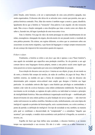 Prática Curricular IV



como função, entre homens, a de ser a representação de uma cena primitiva apagada, mas
ainda organizadora. O discurso não deixa de se articular com a morte que postula, mas que a
prática histórica contradiz. Pois, falar dos mortos é também negar a morte e, quase, desafiá-la.
Igualmente diz-se que a história os "ressuscita". Esta palavra é um engodo: ela não ressuscita
nada. Mas evoca a função outorgada a uma disciplina que trata a morte como um objeto do
saber e, fazendo isto, dá lugar à produção de uma troca entre vivos.
       Esta é a história. Um jogo da vida e da morte prossegue no calmo desdobramento de um
relato, ressurgência e denegação da origem, desvela-mento de um passado morto e resultado de
uma prática presente. Ela reitera, um regime diferente, os mitos que se constroem sobre um
assassinato ou uma morte originária, e que fazem da linguagem o vestígio sempre remanescente
de um começo tão impossível de reencontrar quanto de esquecer.                                      61



O dizer e o fazer.
       Finalmente, a história se refere a um fazer que não é apenas o seu ("fazer história"),




                                                                                                    www.facete.com.br
mas aquele da sociedade que especifica uma produção científica. Se ela permite a um agir
comum dar-se uma linguagem técnica própria, remete a esta práxis social como àquilo que
torna possíveis os textos organizados por uma nova inteligibilidade do passado.
       Essa relação do discurso com um fazer é interna ao seu objeto, já que, de um modo ou
de outro, a história fala sempre de tensões, de redes de conflitos, de jogos de força. Mas é
também externo, na medida em que a forma de compreensão e o tipo do discurso são
determinados pelo conjunto sócio-cultural mais amplo que designa à história seu lugar
particular. As sociedades estáveis dão lugar a uma história que privilegia as continuidades e


                                                                                                    Faculdade de Educação Teológica -
tendem a dar valor de essência humana a uma ordem solidamente estabelecida. Nas épocas de
movimento ou de revolução, as rupturas de ação coletiva ou individual se tornam o princípio
de inteligibilidade histórica. Mas essa referência à organização social do agir — mobilizado pelo
desenvolvimento de uma ordem política ou pela fundação de novos regimes — não intervém
senão indiretamente na análise científica. Introduz-se nela, simbolicamente, com uma tópica do
inteligível: segundo os períodos da historiografia, será o acontecimento, ou a série contínua, o
ponto de partida e a definição do inteligível. Um tipo de sociedade se trai, também, na maneira
pela qual se combinam a discursividade do "compreender" e a estranheza "daquilo que
acontece"; por exemplo, o modelo sócio-econômico será preferível à biografia, ou ocorrerá o
inverso, etc.
       Espelho do fazer que hoje define uma sociedade, o discurso histórico é ao mesmo
tempo sua representação e seu reverso. Ele não é o todo - como se o saber fornecesse a
 