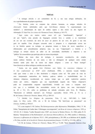 Prática Curricular IV



                                                                                           NOTAS
        1
             A        teologia             articula         o     ato        comunitário              da        fé,     e,       nas          suas          antigas          definições,             ela
era o aprofundamento da própria experiência.
        2
             Em           história,            como          no        conjunto             das       ciências              humanas,                  os     antigos              métodos            de
observação                    foram           substituídos             pelo           que         Lévi-Strauss               chamou                    "a      experimentação                        nos
modelos";             a        determinação                de     tipos          de     análise         supera           a        dos         meios           ou           dos        lugares        de
informação. Cf. Jean Viet, Les sciences de Vhommeen France, Mouton, p. 163-175.
        3
             Aqui              como            em          muitos            outros            casos           (cf.         por           "manifestação",                     "aparição"               e
até     por           "ação"),            uma         pressão          da         linguagem            corrente             leva          o       sentido              a     se       transformar
do ato em seu resultado, do ativo do fazer ao passivo do ser visto, do gesto à sua ima
gem         rio       espelho.             Uma         clivagem             crescente           entre       a         pesquisa            e       a        vulgarização               ocorre         tan
to     na     história                 quanto        na     teologia:            as    pesquisas            tomam            a       forma             de      meios             específicos           e
diferenciados                  por        procedimentos                 próprios;              mas,        na         sua        "vulgarização",                       a     história            e     a   63

teologia          se          tornam           objetos          de      saber         ou        de      curiosidade,                 distribuídos              e           impostos         a        um
"público" de consumidores que participa cada vez menos da produção.
        4
             Muitas                das         teses        ditas           de        teologia,            é          necessário               reconhecê-lo,                     são        simples




                                                                                                                                                                                                           www.facete.com.br
mente         análises                 literárias      de       um          autor,         e     não       se         distinguem                  de        qualquer             outro       estudo
literário         senão                pelo     fato        de        terem           um        objeto           religioso            -        como           se           "fazer          teologia"
fosse descrever as idéias teológicas contidas em uma obra.
        5
             Assim,                em         seu     grande           livro          Chrétiens            sans         Église.            La          conscience                religieuse           et
lè     lien           confessionnel                 au       XVII?           siècle            (Gallimard,             1969),             o        marxista                Leszek          Kolako-
wski quer tomar a sério o fato doutrinário e religioso como tal: "Do ponto de vista de
uma          interpretação                    materialista            da         história,           pode-se            admitir               a        irredutibilidade                    dos        fe
nômenos               religiosos,              reconhecendo                 ao        mesmo            tempo            que           se          pode         explicá-los                 genetica
mente         por              outros...            Julgamos            que           sua        especificidade               [aquela                  das         "idéias            religiosas"]
pode         ser          compreendida                    enquanto             especificidade,                  levando              em           conta            o        conjunto             mais


                                                                                                                                                                                                           Faculdade de Educação Teológica -
rico        que           é        a      totalidade            das         necessidades              sociais           da        época,               nas      suas             inter-relações"
(p.    49         e       51).          Cf.,        sobre       os      problemas               de     método            colocados                    pelo     livro,            R.     Mandrou,
"Mysticisme                   et       méthode            marxiste",          em        Politique              aujourdfiui,               février            1970,          p.        51     ss.      e
M. de Certeau, VAbsent de 1'histoire, Mame, 1973, p. 109-115.
        6
             J.        Orcibal,               Les         Origines           du        jansenisme,               Vrin,           5         vol.,            1947-1962;                L.        Gold-
mann,        Le        Dieu             cache,        1956,          etc.     e       M.       de     Certeau,           "De          Sait-Cyran               ao           jansenisme"              em
Christus, 10,4963, p. 399-417.
        7
            Cf. a este respeito E. M. Carlson, The Reinterpretations ofthe Reformation, Philadelphie, 1948; J. V. M.
Pollet, "Interprétation de Luther dans 1'Allemagne con-temporaine", em Revue de sciences religieuses, 1953, p.
147-161; H. J. Grimm, "Luther Research since 1920", em Journal of Modem History, 32, 1960, junho; R. H.
Bainton, "Interpretations of the Reformation", em American HlstoricalReview, 36, 1960, outubro; J. Delumeau,
Naissance et afflrmatton de la Reforme, P.U.F., 1965, principalmente p. 281-300; ou os Bulletins de R. Stauffer
e Th. Siiss, em Buli. de la Société de 1'histoire du protestantisme français, 113,1967, p. 313-346 e 405 ss.
        8
             Cf. M. de Certeau, VAbsent de 1'histoire, Mame, Í973, p. 73-108: "Henri Bremond, historien d'une
 