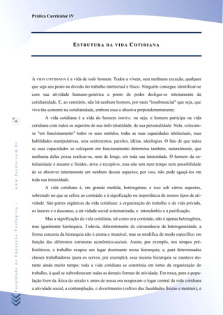 Prática Curricular IV




                                                            ESTRUTURA         DA VIDA      COTIDIANA




                                    A VIDA COTIDIANA é a vida de todo homem. Todos a vivem, sem nenhuma exceção, qualquer
                                    que seja seu posto na divisão do trabalho intelectual e físico. Ninguém consegue identificar-se
                                    com sua atividade humano-genérica a ponto de poder desligar-se inteiramente da
                                    cotidianidade. E, ao contrário, não há nenhum homem, por mais "insubstancial" que seja, que
                                    viva tão-somente na cotidianidade, embora essa o absorva preponderantemente.
                                           A vida cotidiana é a vida do homem inteiro; ou seja, o homem participa na vida
68
                                    cotidiana com todos os aspectos de sua individualidade, de sua personalidade. Nela, colocam-
                                    se "em funcionamento" todos os seus sentidos, todas as suas capacidades intelectuais, suas
                                    habilidades manipulativas, seus sentimentos, paixões, idéias, ideologias. O fato de que todas
www.facete.com.br




                                    as suas capacidades se coloquem em funcionamento determina também, naturalmente, que
                                    nenhuma delas possa realizar-se, nem de longe, em toda sua intensidade. O homem da co-
                                    tidianidade é atuante e fruidor, ativo e receptivo, mas não tem nem tempo nem possibilidade
                                    de se absorver inteiramente em nenhum desses aspectos; por isso, não pode aguçá-los em
                                    toda sua intensidade.
                                           A vida cotidiana é, em grande medida, heterogénea; e isso sob vários aspectos,
                                    sobretudo no que se refere ao conteúdo e à significação ou importância de nossos tipos de ati-
                                    vidade. São partes orgânicas da vida cotidiana: a organização do trabalho e da vida privada,
Faculdade de Educação Teológica -




                                    os lazeres e o descanso, a ati-vidade social sistematizada, o intercâmbio e a purificação.
                                           Mas a significação da vida cotidiana, tal como seu conteúdo, não é apenas heterogênea,
                                    mas igualmente hierárquica. Todavia, diferentemente da circunstância da heterogeneidade, a
                                    forma concreta da hierarquia não é eterna e imutável, mas se modifica de modo específico em
                                    função das diferentes estruturas econômico-sociais. Assim, por exemplo, nos tempos pré-
                                    históricos, o trabalho ocupou um lugar dominante nessa hierarquia; e, para determinadas
                                    classes trabalhadoras (para os servos, por exemplo), essa mesma hierarquia se manteve du-
                                    rante ainda muito tempo; toda a vida cotidiana se constituía em torno da organização do
                                    trabalho, à qual se subordinavam todas as demais formas de atividade. Em troca, para a popu-
                                    lação livre da Ática do século v antes de nossa era ocupavam o lugar central da vida cotidiana
                                    a atividade social, a contemplação, o divertimento (cultivo das faculdades físicas e mentais), e
 
