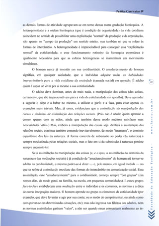 Prática Curricular IV



as demais formas de atividade agrupavam-se em torno destas numa gradação hierárquica. A
heterogeneidade e a ordem hierárquica (que é condição de organicidade) da vida cotidiana
coincidem no sentido de possibilitar uma explicitação "normal" da produção e da reprodução,
não apenas no "campo da produção" em sentido estrito, mas também no que se refere às
formas de intercâmbio. A heterogeneidade é imprescindível para conseguir essa "explicitação
normal" da cotidianidade; e esse funcionamento rotineiro da hierarquia espontânea é
igualmente necessário para que as esferas heterogéneas se mantenham em movimento
simultâneo.
       O homem nasce já inserido em sua cotidianidade. O amadurecimento do homem
significa, em qualquer sociedade, que o indivíduo adquire todas as habilidades
imprescindíveis para a vida cotidiana da sociedade (camada social) em questão. É adulto         69
quem é capaz de viver por si mesmo a sua cotidianidade.
       O adulto deve dominar, antes de mais nada, a manipulação das coisas (das coisas,
certamente, que são imprescindíveis para a vida da cotidianidade em questão). Deve aprender




                                                                                                www.facete.com.br
a segurar o copo e a beber no mesmo, a utilizar o garfo e a faca, para citar apenas os
exemplos mais triviais. Mas, já esses, evidenciam que a assimilação da manipulação das
coisas é sinônimo de assimilação das relações sociais. (Pois não é adulto quem aprende a
comer apenas com as mãos, ainda que também desse modo pudesse satisfazer suas
necessidades vitais.) Mas, embora a manipulação das coisas seja idêntica à assimilação das
relações sociais, continua também contendo inevitavelmente, de modo "imanente", o domínio
espontâneo das leis da natureza. A forma concreta de submissão ao poder (da natureza) é
sempre mediatizada pelas relações sociais, mas o fato em si da submissão à natureza persiste


                                                                                                Faculdade de Educação Teológica -
sempre enquanto tal.
       Se a assimilação da manipulação das coisas (e, e o ipso, a assimilação do domínio da
natureza e das mediações sociais) é já condição de "amadurecimento" do homem até tornar-se
adulto na cotidianidade, o mesmo poder-se-á dizer — e, pelo menos, em igual medida — no
que se refere à assimilação imediata das formas do intercâmbio ou comunicação social. Essa
assimilação, esse "amadurecimento" para a cotidianidade, começa sempre "por grupos" (em
nossos dias, de modo geral, na família, na escola, em pequenas comunidades). E esses grupos
face-to-face estabelecem uma mediação entre o indivíduo e os costumes, as normas e a ética
de outras integrações maiores. O homem aprende no grupo os elementos da cotidianidade (por
exemplo, que deve levantar e agir por sua conta; ou o modo de cumprimentar, ou ainda como
com-portar-se em determinadas situações, etc); mas não ingressa nas fileiras dos adultos, nem
as normas assimiladas ganham "valor", a não ser quando essas comunicam realmente ao in-
 
