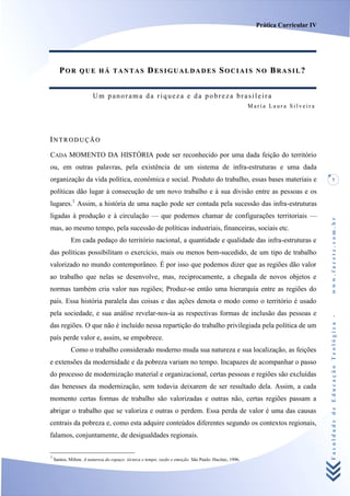 Prática Curricular IV




       POR       QUE HÁ TANTAS                      DESIGUALDADES SOCIAIS                                NO   BRASIL?


                        Um panorama da riqueza e da pobreza brasileira
                                                                                                       María Laura Silveira




INTRODUÇÃO
CADA MOMENTO DA HISTÓRIA pode ser reconhecido por uma dada feição do território
ou, em outras palavras, pela existência de um sistema de infra-estruturas e uma dada
organização da vida política, econômica e social. Produto do trabalho, essas bases materiais e                                       7

políticas dão lugar à consecução de um novo trabalho e à sua divisão entre as pessoas e os
lugares.1 Assim, a história de uma nação pode ser contada pela sucessão das infra-estruturas
ligadas à produção e à circulação — que podemos chamar de configurações territoriais —




                                                                                                                                 www.facete.com.br
mas, ao mesmo tempo, pela sucessão de políticas industriais, financeiras, sociais etc.
            Em cada pedaço do território nacional, a quantidade e qualidade das infra-estruturas e
das políticas possibilitam o exercício, mais ou menos bem-sucedido, de um tipo de trabalho
valorizado no mundo contemporâneo. É por isso que podemos dizer que as regiões dão valor
ao trabalho que nelas se desenvolve, mas, reciprocamente, a chegada de novos objetos e
normas também cria valor nas regiões; Produz-se então uma hierarquia entre as regiões do
país. Essa história paralela das coisas e das ações denota o modo como o território é usado
pela sociedade, e sua análise revelar-nos-ia as respectivas formas de inclusão das pessoas e

                                                                                                                                 Faculdade de Educação Teológica -
das regiões. O que não é incluído nessa repartição do trabalho privilegiada pela política de um
país perde valor e, assim, se empobrece.
            Como o trabalho considerado moderno muda sua natureza e sua localização, as feições
e extensões da modernidade e da pobreza variam no tempo. Incapazes de acompanhar o passo
do processo de modernização material e organizacional, certas pessoas e regiões são excluídas
das benesses da modernização, sem todavia deixarem de ser resultado dela. Assim, a cada
momento certas formas de trabalho são valorizadas e outras não, certas regiões passam a
abrigar o trabalho que se valoriza e outras o perdem. Essa perda de valor é uma das causas
centrais da pobreza e, como esta adquire conteúdos diferentes segundo os contextos regionais,
falamos, conjuntamente, de desigualdades regionais.

1
    Santos, Milton. A natureza do espaço: iécnica e tempo, razão e emoção. São Paulo: Hucitec, 1996.
 